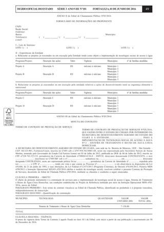 49DIÁRIOOFICIALDOESTADO SÉRIE3 ANOVIII Nº101 FORTALEZA,01DEJUNHODE2016
ANEXO II do Edital de Chamamento Público Nº03/2016
FORMULÁRIO DE INFORMAÇÕES DO PROPONENTE
CNPJ:
Razão Social:
Endereço:
Bairro: Município:
Telefone(s): ( ) _____.______/ ( ) _____.______/ ( ) _____.______
e-mail:
I - Lote de Interesse:
LOTE 1 ( ) LOTE 2 ( ) LOTE 3 ( )
II - Experiências da Entidade
a. Relacionar os projetos já executados ou em execução pela Entidade tendo como objeto a implementação de tecnologias sociais de acesso à água
Programa/Projeto: Descrição das ações: Valor: Vigência: Municípios: nº de famílias atendidas:
Projeto A Descrição A R$ mês/ano à mês/ano Município 1
Município 2
Município 3
Projeto B Descrição B R$ mês/ano à mês/ano Município 1
Município 2
Município 3
b. Relacionar os projetos já executados ou em execução pela entidade relativos a ações de desenvolvimento rural ou segurança alimentar e
nutricional
Programa/Projeto: Descrição das ações: Valor: Vigência: Municípios: nº de famílias atendidas:
Projeto C Descrição C R$ mês/ano à mês/ano Município 1
Município 2
Município 3
Projeto D Descrição D R$ mês/ano à mês/ano Município 1
Município 2
Município 3
ANEXO III do Edital de Chamamento Público Nº03/2016
MINUTA DO CONTRATO
TERMO DE CONTRATO DE PRESTAÇÃO DE SERVIÇO
TERMO DE CONTRATO DE PRESTAÇÃO DE SERVIÇOS NºXX/2016,
QUE FAZEM ENTRE O ESTADO DO CERARÁ POR INTERMEDIO DA
SECRETARIA DO DESENVOLVIMENTO AGRÁRIO DO ESTADO DO
CEARÁ E A ENTIDADE................................................ PARA A
IMPLEMENTAÇÃO DE TECNOLOGIA SOCIAL DE ACESSO À ÁGUA
Nº11 – SISTEMA DE TRATAMENTO E REUSO DE ÁGUA CINZA
DOMICILIAR.
A SECRETARIA DO DESENVOLVIMENTO AGRÁRIO DO ESTADO DO CEARÁ, com sede na Av. Bezerra de Menezes, 1820 – São Gerardo –
CEP: 60.325-901, Fortaleza/Ceará, inscrita no CNPJ sob o nº07.954.563/0001-68, neste ato representada pelo Secretário Nelson de Sousa
Martins, nomeado pelo Governador do Estado Cid Ferreira Gomes em 03 de Julho de 2012, publicada no DOE de 04 de Julho de 2012, inscrito no
CPF nº228.763.323-53, portador(a) da Carteira de Identidade nº2008414156-0 – SSP/CE, doravante denominada CONTRATANTE, e o(a)
.............................. inscrito(a) no CNPJ/MF sob o nº..........................., sediado(a) na..................................., em............................. doravante
designada CONTRATADA, neste ato representada pelo(a) Sr.(a) ....................., portador(a) da Carteira de Identidade nº................, expedida pela
(o) .................., e CPF nº........................, tendo em vista o que consta no Processo nº............................. e em observância às disposições da Lei
nº8.666, de 21 de junho de 1993, e suas alterações, da Lei Federal nº12.873/2013 (Programa Cisternas), do Decreto nº8.038/2013, Portaria MDS
nº99/2013 e Instrução Operacional SESAN nº03/2016 (define o modelo da tecnologia social), resolvem celebrar o presente Contrato de Prestação
de Serviços, decorrente do Edital de Chamada Pública nº03/2016, mediante as cláusulas e condições a seguir enunciadas.
CLÁUSULA PRIMEIRA – OBJETO
O objeto do presente instrumento é a contratação de serviços para a implementação da tecnologia social de acesso à água, Sistema de Tratamento
e Reuso de Água Cinza Domiciliar, nas condições estabelecidas no Projeto de Referência instituído por meio da Instrução Operacional MDS nº03/
2016, anexo do Edital.
PARÁGRAFO PRIMEIRO - Este termo de contrato vincula-se ao Edital de Chamada Pública, identificado no preâmbulo e à proposta vencedora,
independentemente de transcrição.
PARÁGRAFO SEGUNDO - Quantificação da contratação:
MUNICÍPIO TECNOLOGIA QUANTIDADE VALOR VALOR
UNITÁRIO (R$) TOTAL (R$)
Sistema de Tratamento e Reuso de Água Cinza Domiciliar 7.158,00
TOTAL
CLÁUSULA SEGUNDA – VIGÊNCIA
O prazo de vigência deste Termo de Contrato é aquele fixado no item 10.1 do Edital, com início a partir de sua publicação e encerramento em 30
de Dezembro de 2016.
 