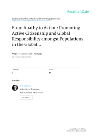 See	discussions,	stats,	and	author	profiles	for	this	publication	at:
https://www.researchgate.net/publication/232842721
From	Apathy	to	Action:	Promoting
Active	Citizenship	and	Global
Responsibility	amongst	Populations
in	the	Global...
Article		in		Global	Society	·	April	2010
DOI:	10.1080/13600821003626609
CITATIONS
2
READS
14
1	author:
Erin	K	Wilson
University	of	Groningen
16	PUBLICATIONS			46	CITATIONS			
SEE	PROFILE
Available	from:	Erin	K	Wilson
Retrieved	on:	13	November	2016
 