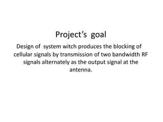 Project’s goal
Design of system witch produces the blocking of
cellular signals by transmission of two bandwidth RF
signals alternately as the output signal at the
antenna.
 