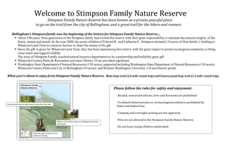 Welcome to Stimpson Family Nature Reserve
Stimpson Family Nature Reserve has been known as a private peaceful place
to go on the trail from the city of Bellingham,and a great trail for the hikers and runners.
Bellingham’s Stimpson family was the beginning of the history forStimpson Family Nature Reserve…
 About 100 years, three generation of the Stimpson family had owned this reserve with their great responsibility to maintain the natural integrity of the
forest, steams and ponds. In the year 2000, the seven children of Edward K. and CatharineC. Stimpson donated116 acres of their family’s holdingto
WhatcomLand Trust to conserve forever to share the natureof the gift.
 Since the gift is given by WhatcomLand Trust, they has been maintaining this reserve with the great respect to protect ecological community to bring
clean water and support wildlife.
The story of Stimpson Family touchednatural resource departmentsto be a partnership and build this great gift.
 WhatcomCountry Parks & Recreation and water District 10 are provided significant.
 Washington State Department of Natural Resources (138 acres), supported includingWashington State Department of Natural Resources (138 acres),
WhatcomCountry Parks and City of Bellingham (34 acres), and Western Washington University (16-acrebeaver pond).
What you’re about to enjoy from Stimpson Family Nature Reserve. Main loop trail (2.8 mile round-trip) and Geneva pond loop trail (1.2 mile round-trip)
Please follow the rules for safety and enjoyment:
-Alcohol, motorized vehicles, fires and fireworks are prohibited.
-To disturb historical sites or archaeologicalartifacts is prohibited by
States and federal law.
-Camping and overnight parking are not approved.
-Pets are not allowed in the Stimpson Family Nature Reserve.
-Do not leave young children unattended.
Great stone bench to take deep breath after the hike.
Where can we find a place in Bellingham like this
landscape?
Enjoy the gift of nature from
Stimpson Family.
 
