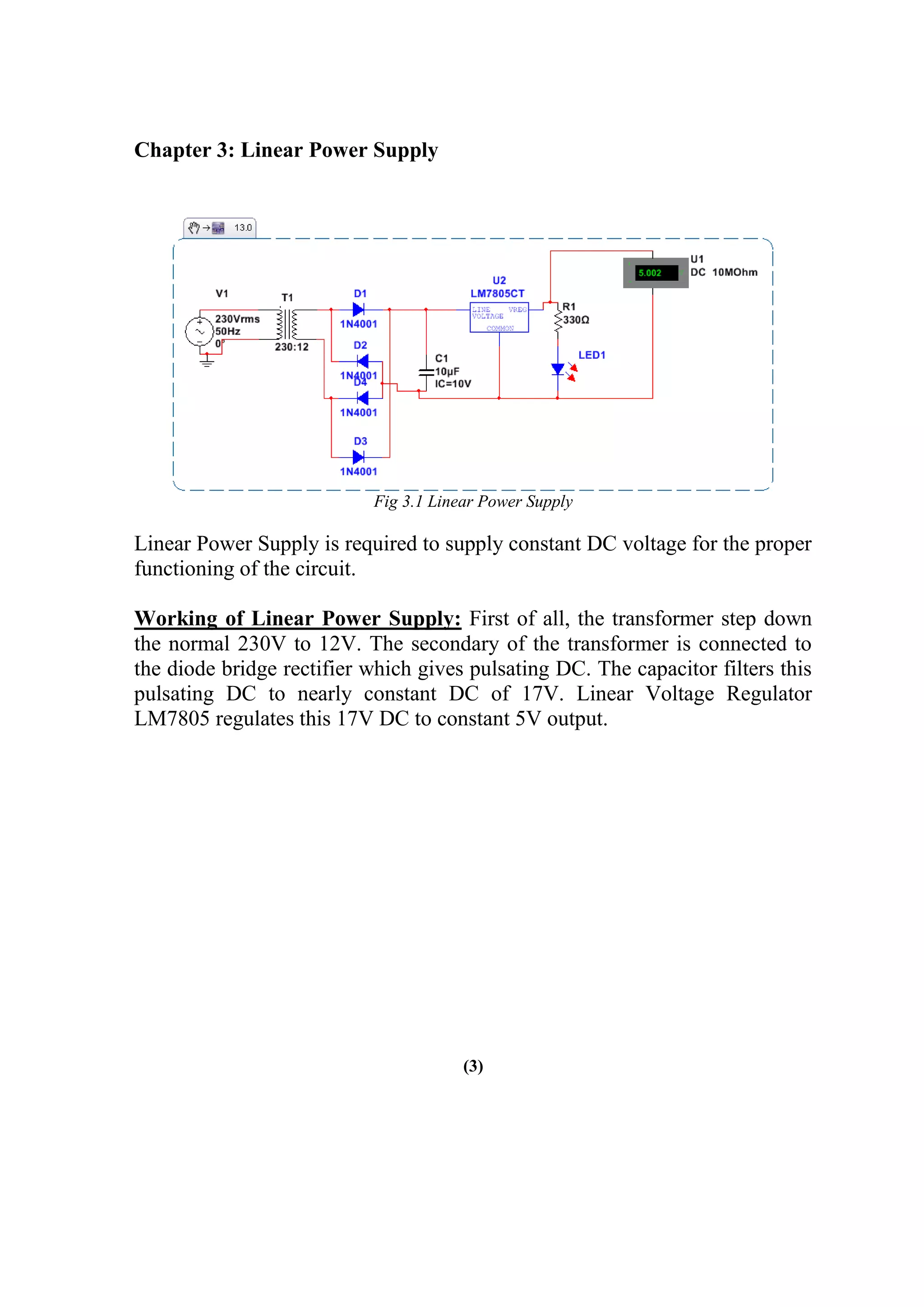 Chapter 3: Linear Power Supply
Fig 3.1 Linear Power Supply
Linear Power Supply is required to supply constant DC voltage for the proper
functioning of the circuit.
Working of Linear Power Supply: First of all, the transformer step down
the normal 230V to 12V. The secondary of the transformer is connected to
the diode bridge rectifier which gives pulsating DC. The capacitor filters this
pulsating DC to nearly constant DC of 17V. Linear Voltage Regulator
LM7805 regulates this 17V DC to constant 5V output.
(3)
 