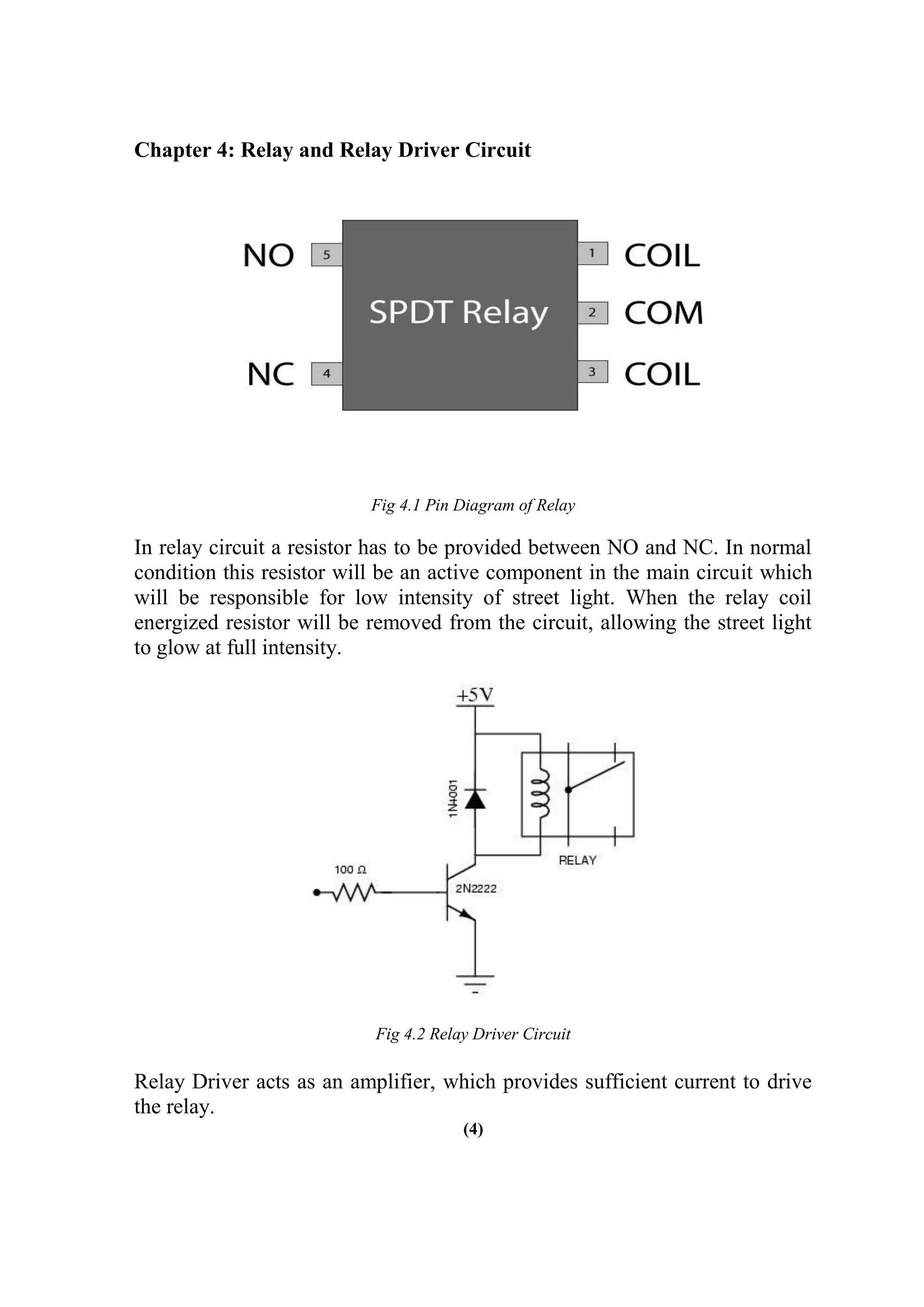 Chapter 4: Relay and Relay Driver Circuit
Fig 4.1 Pin Diagram of Relay
In relay circuit a resistor has to be provided between NO and NC. In normal
condition this resistor will be an active component in the main circuit which
will be responsible for low intensity of street light. When the relay coil
energized resistor will be removed from the circuit, allowing the street light
to glow at full intensity.
Fig 4.2 Relay Driver Circuit
Relay Driver acts as an amplifier, which provides sufficient current to drive
the relay.
(4)
 