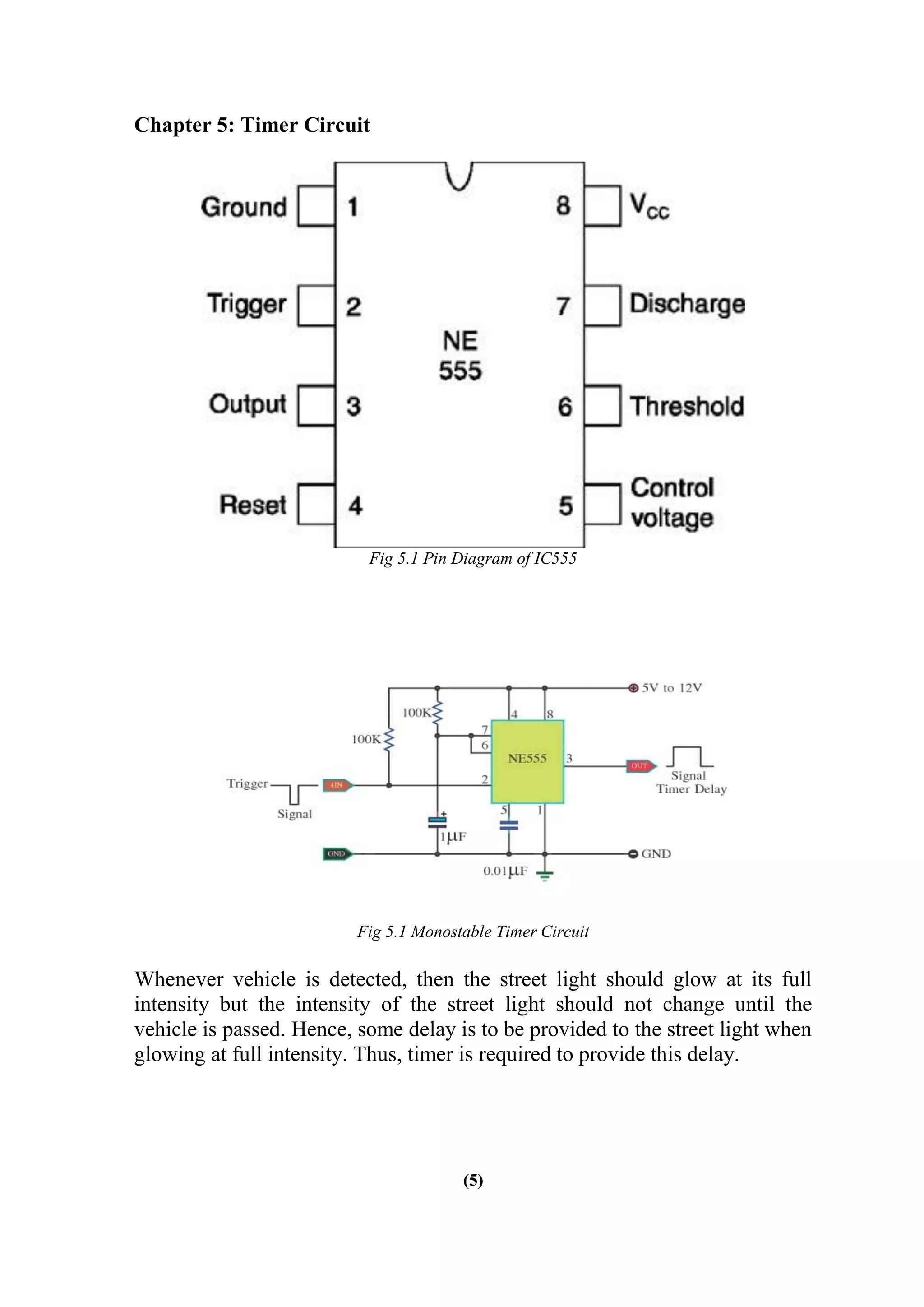 Chapter 5: Timer Circuit
Fig 5.1 Pin Diagram of IC555
Fig 5.1 Monostable Timer Circuit
Whenever vehicle is detected, then the street light should glow at its full
intensity but the intensity of the street light should not change until the
vehicle is passed. Hence, some delay is to be provided to the street light when
glowing at full intensity. Thus, timer is required to provide this delay.
(5)
 