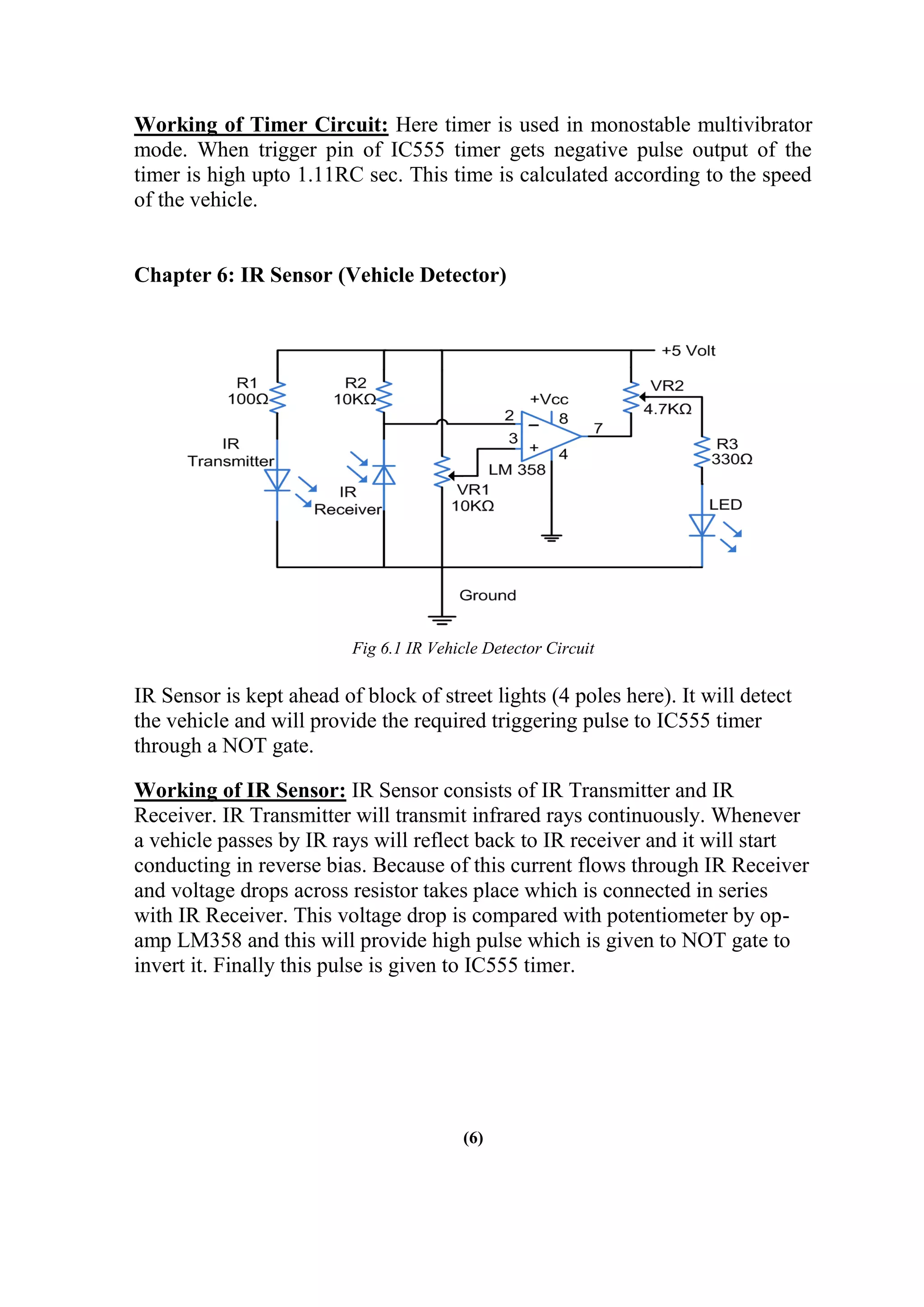 Working of Timer Circuit: Here timer is used in monostable multivibrator
mode. When trigger pin of IC555 timer gets negative pulse output of the
timer is high upto 1.11RC sec. This time is calculated according to the speed
of the vehicle.
Chapter 6: IR Sensor (Vehicle Detector)
Fig 6.1 IR Vehicle Detector Circuit
IR Sensor is kept ahead of block of street lights (4 poles here). It will detect
the vehicle and will provide the required triggering pulse to IC555 timer
through a NOT gate.
Working of IR Sensor: IR Sensor consists of IR Transmitter and IR
Receiver. IR Transmitter will transmit infrared rays continuously. Whenever
a vehicle passes by IR rays will reflect back to IR receiver and it will start
conducting in reverse bias. Because of this current flows through IR Receiver
and voltage drops across resistor takes place which is connected in series
with IR Receiver. This voltage drop is compared with potentiometer by op-
amp LM358 and this will provide high pulse which is given to NOT gate to
invert it. Finally this pulse is given to IC555 timer.
(6)
 