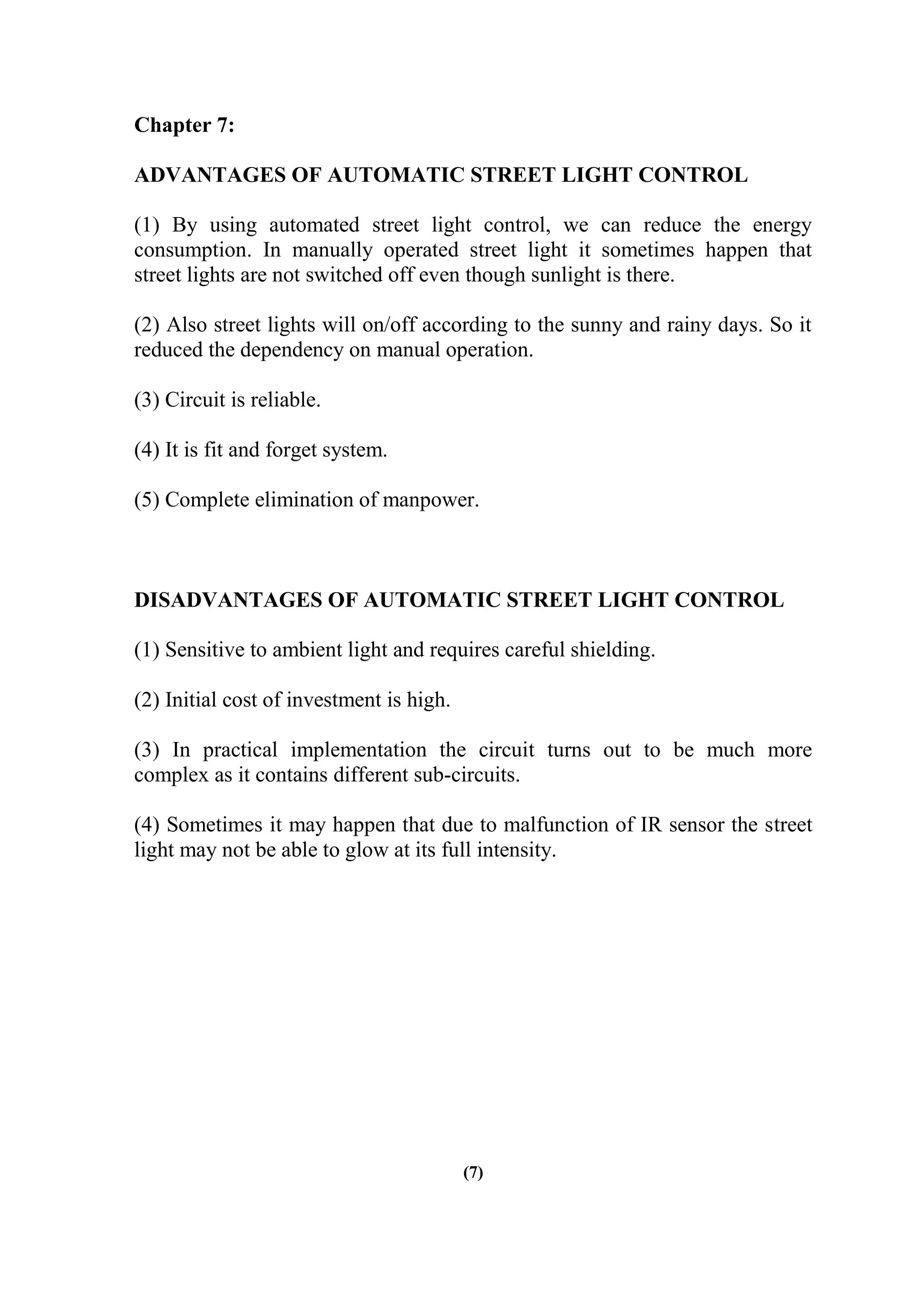 Chapter 7:
ADVANTAGES OF AUTOMATIC STREET LIGHT CONTROL
(1) By using automated street light control, we can reduce the energy
consumption. In manually operated street light it sometimes happen that
street lights are not switched off even though sunlight is there.
(2) Also street lights will on/off according to the sunny and rainy days. So it
reduced the dependency on manual operation.
(3) Circuit is reliable.
(4) It is fit and forget system.
(5) Complete elimination of manpower.
DISADVANTAGES OF AUTOMATIC STREET LIGHT CONTROL
(1) Sensitive to ambient light and requires careful shielding.
(2) Initial cost of investment is high.
(3) In practical implementation the circuit turns out to be much more
complex as it contains different sub-circuits.
(4) Sometimes it may happen that due to malfunction of IR sensor the street
light may not be able to glow at its full intensity.
(7)
 