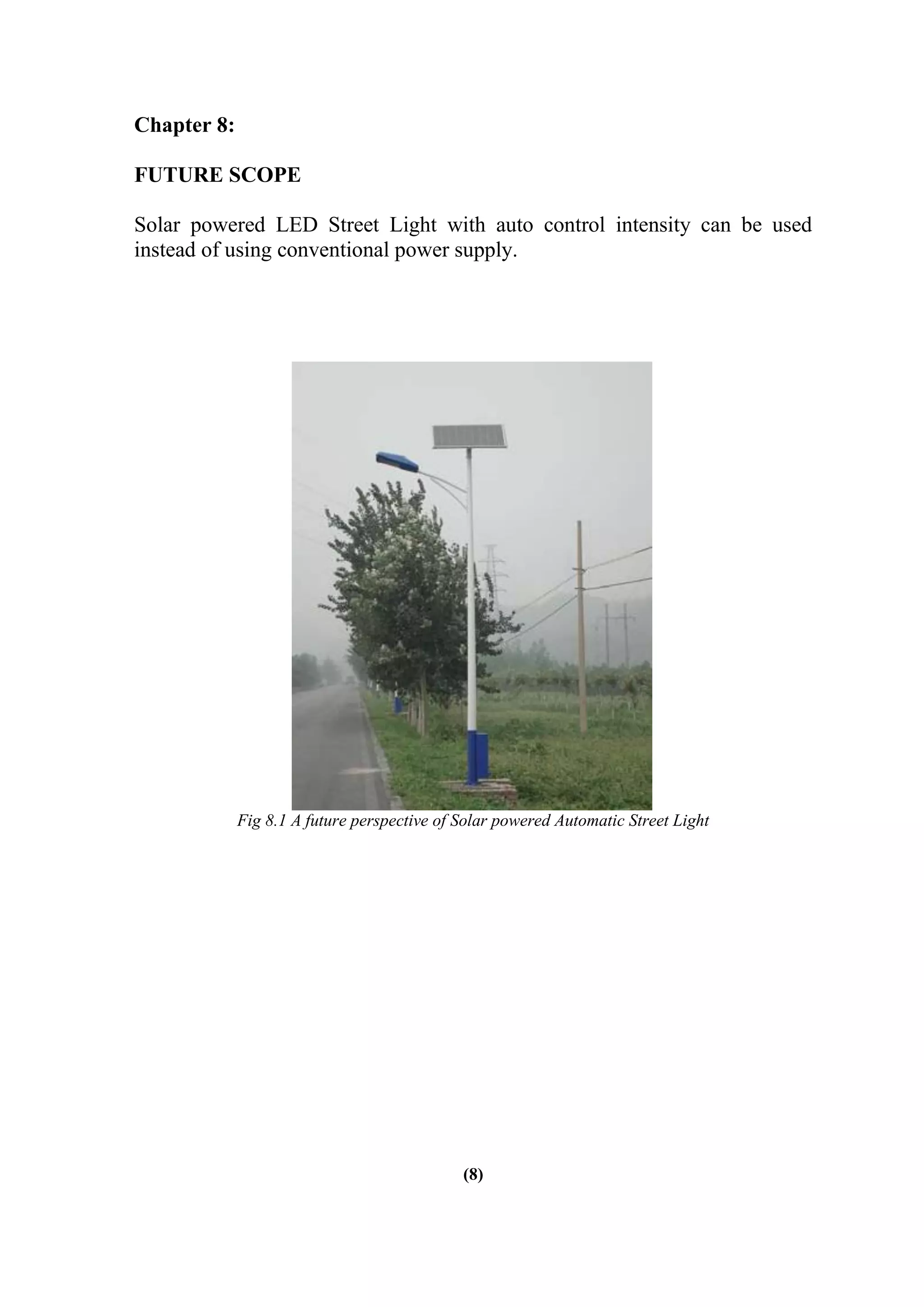 Chapter 8:
FUTURE SCOPE
Solar powered LED Street Light with auto control intensity can be used
instead of using conventional power supply.
Fig 8.1 A future perspective of Solar powered Automatic Street Light
(8)
 