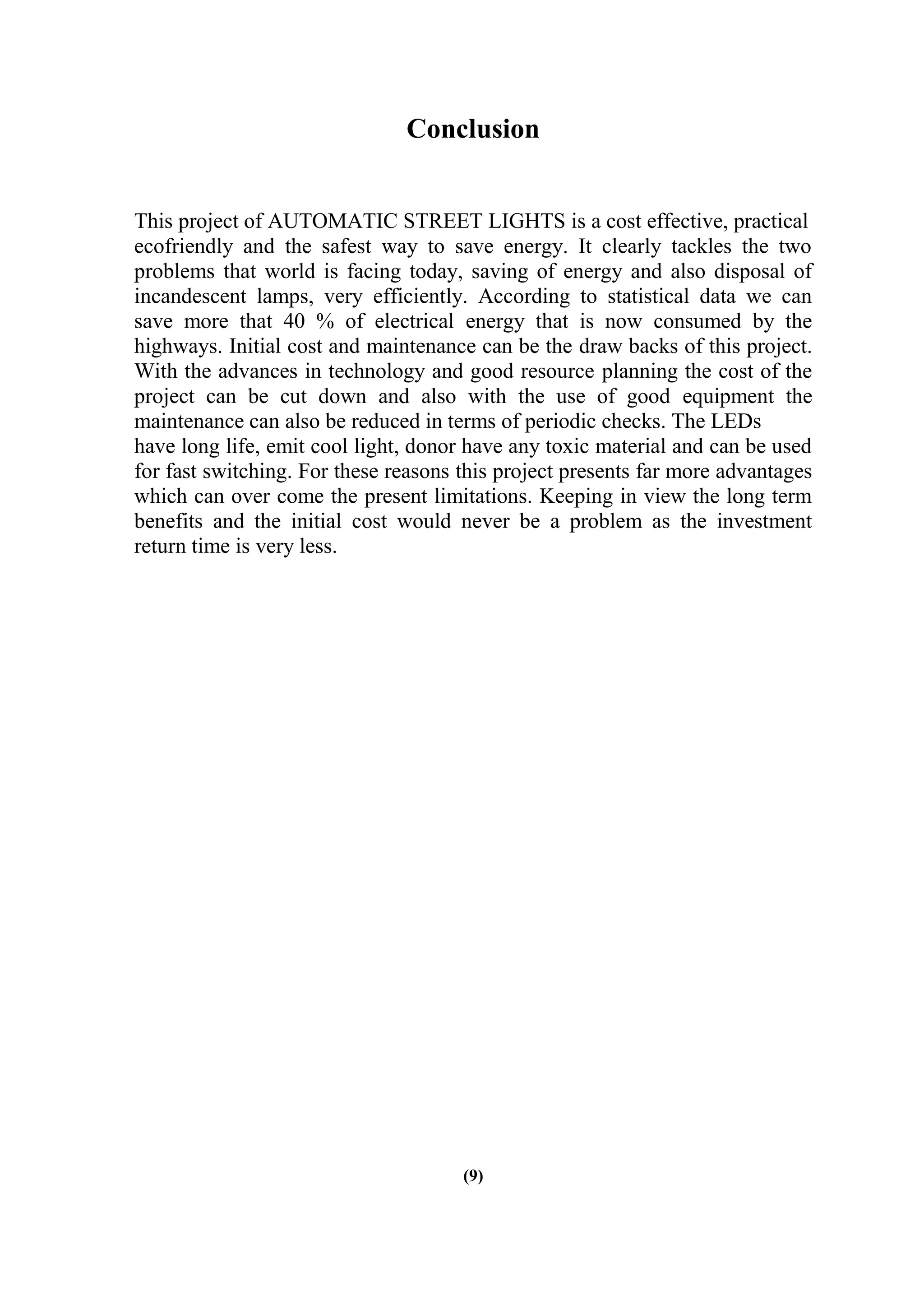Conclusion
This project of AUTOMATIC STREET LIGHTS is a cost effective, practical
ecofriendly and the safest way to save energy. It clearly tackles the two
problems that world is facing today, saving of energy and also disposal of
incandescent lamps, very efficiently. According to statistical data we can
save more that 40 % of electrical energy that is now consumed by the
highways. Initial cost and maintenance can be the draw backs of this project.
With the advances in technology and good resource planning the cost of the
project can be cut down and also with the use of good equipment the
maintenance can also be reduced in terms of periodic checks. The LEDs
have long life, emit cool light, donor have any toxic material and can be used
for fast switching. For these reasons this project presents far more advantages
which can over come the present limitations. Keeping in view the long term
benefits and the initial cost would never be a problem as the investment
return time is very less.
(9)
 