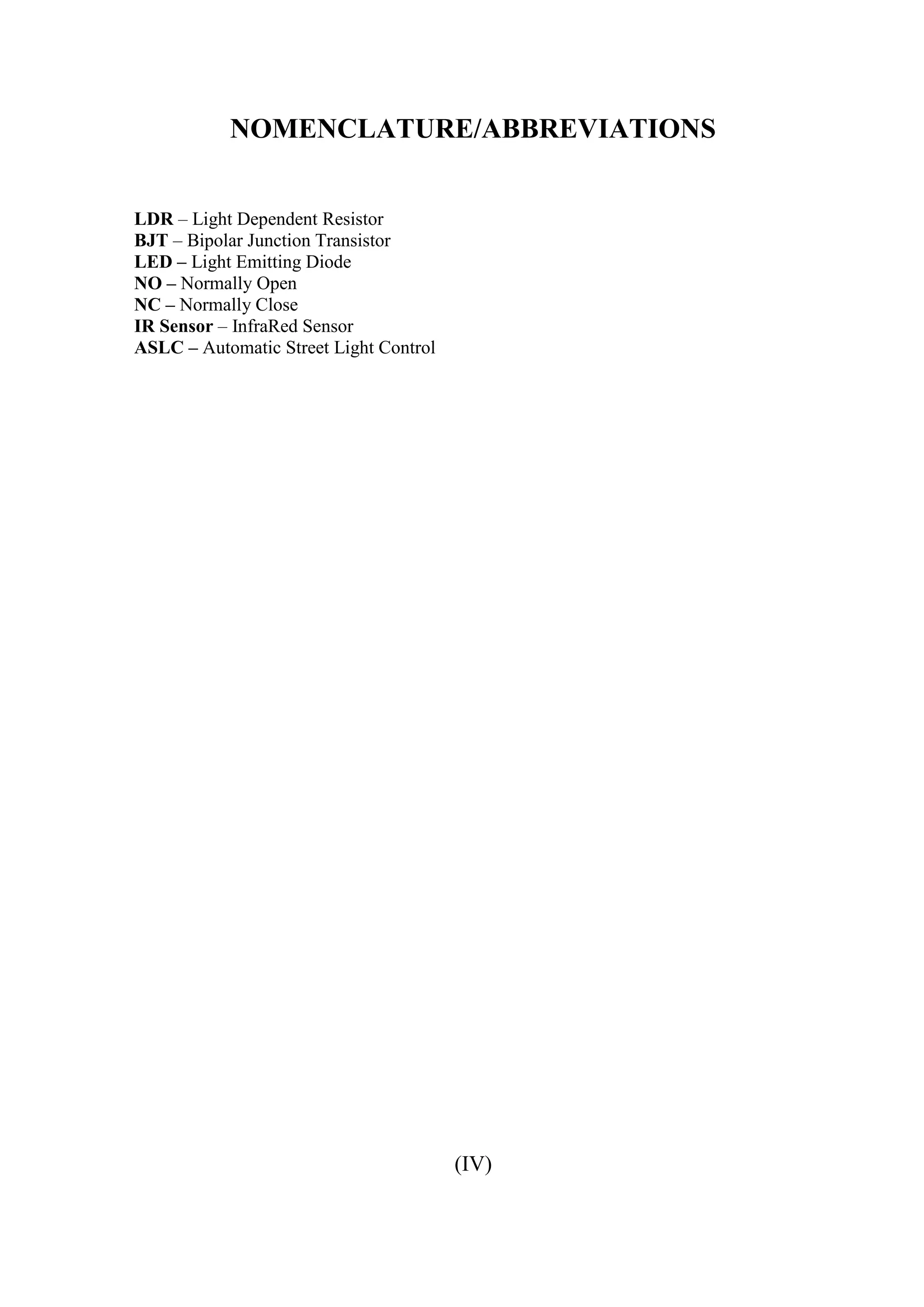 NOMENCLATURE/ABBREVIATIONS
LDR – Light Dependent Resistor
BJT – Bipolar Junction Transistor
LED – Light Emitting Diode
NO – Normally Open
NC – Normally Close
IR Sensor – InfraRed Sensor
ASLC – Automatic Street Light Control
(IV)
 