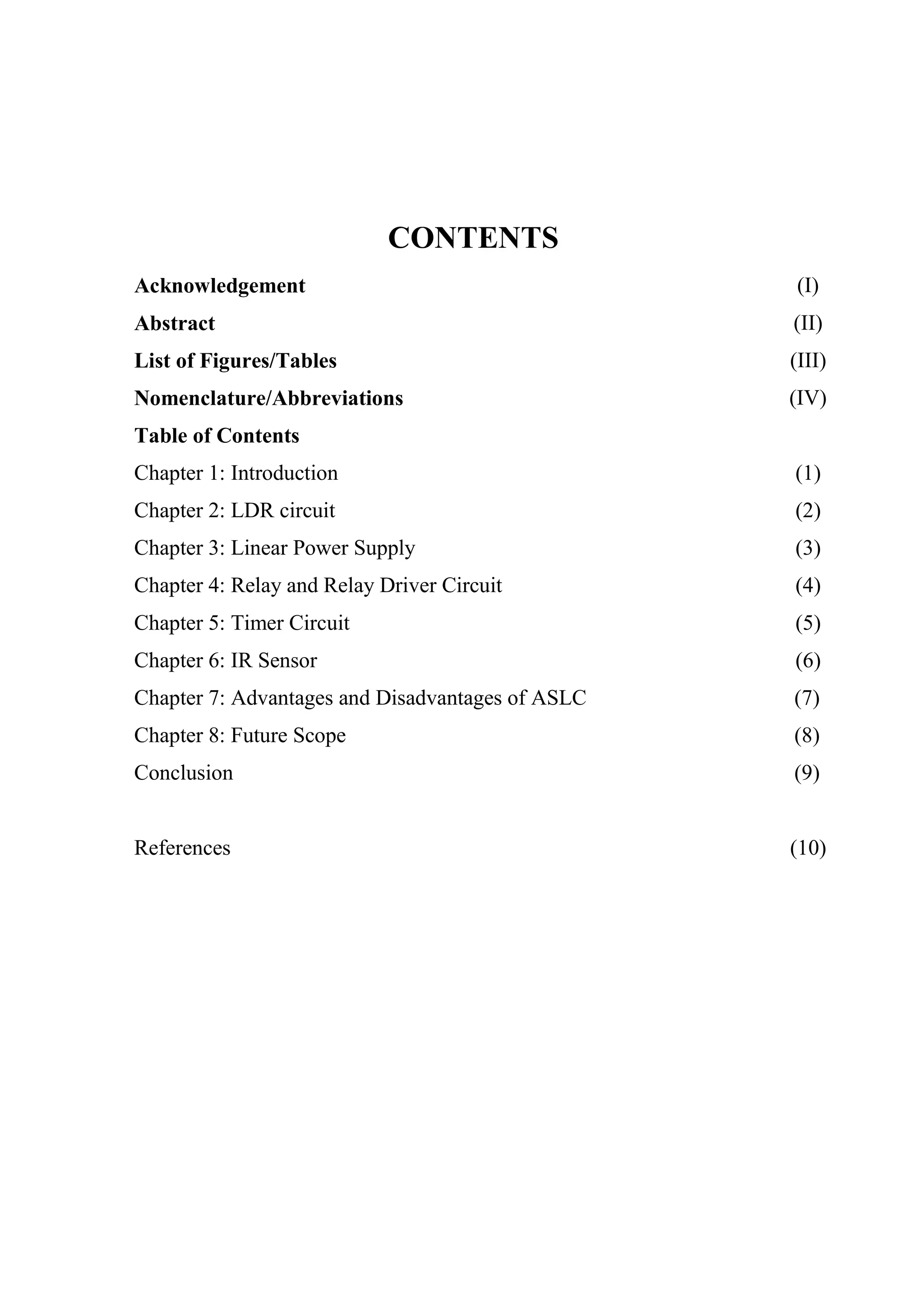 CONTENTS
Acknowledgement (I)
Abstract (II)
List of Figures/Tables (III)
Nomenclature/Abbreviations (IV)
Table of Contents
Chapter 1: Introduction (1)
Chapter 2: LDR circuit (2)
Chapter 3: Linear Power Supply (3)
Chapter 4: Relay and Relay Driver Circuit (4)
Chapter 5: Timer Circuit
Chapter 6: IR Sensor
Chapter 7: Advantages and Disadvantages of ASLC
Chapter 8: Future Scope
Conclusion
(5)
(6)
(7)
(8)
(9)
References (10)
 