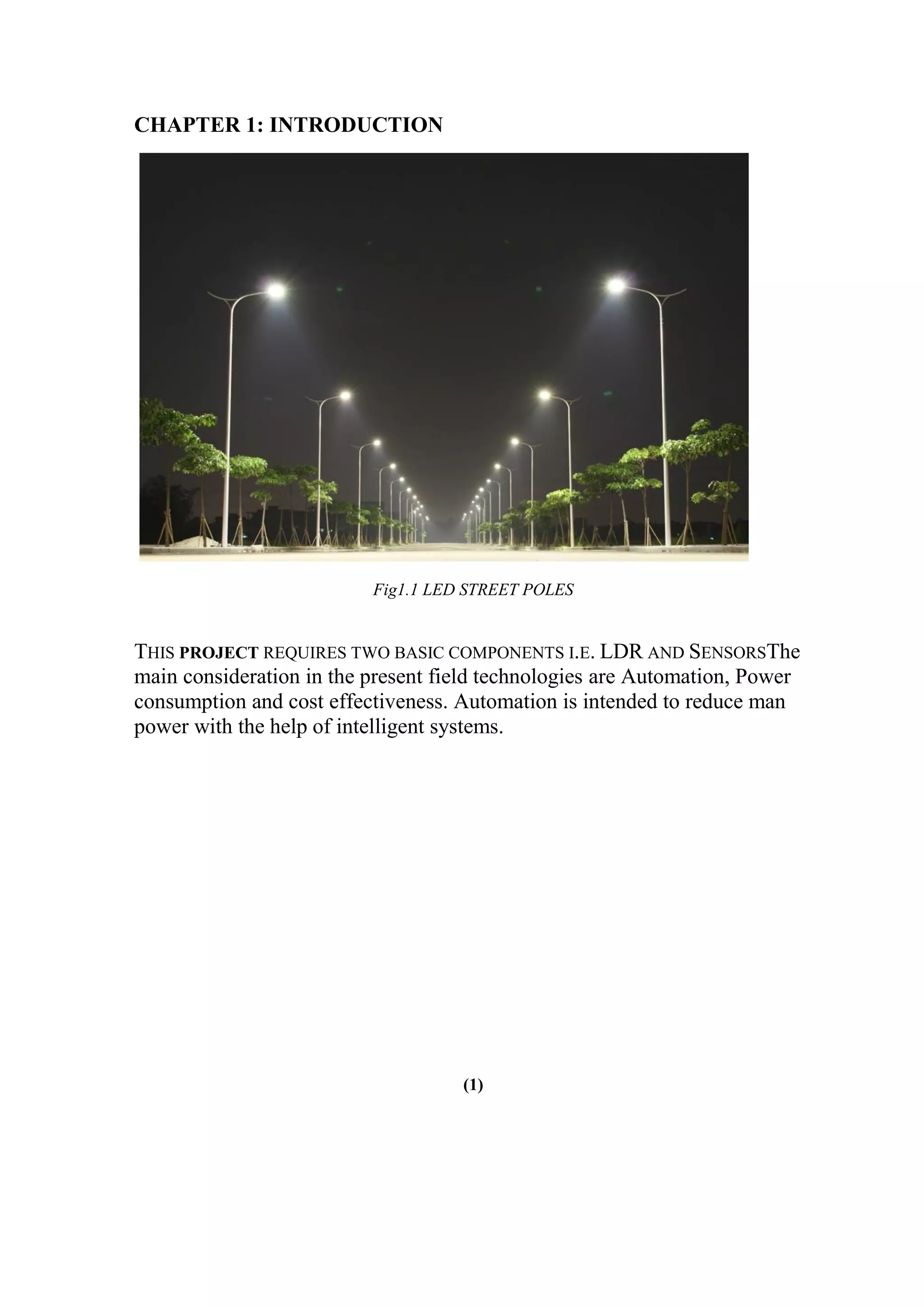 CHAPTER 1: INTRODUCTION
Fig1.1 LED STREET POLES
THIS PROJECT REQUIRES TWO BASIC COMPONENTS I.E. LDR AND SENSORSThe
main consideration in the present field technologies are Automation, Power
consumption and cost effectiveness. Automation is intended to reduce man
power with the help of intelligent systems.
(1)
 