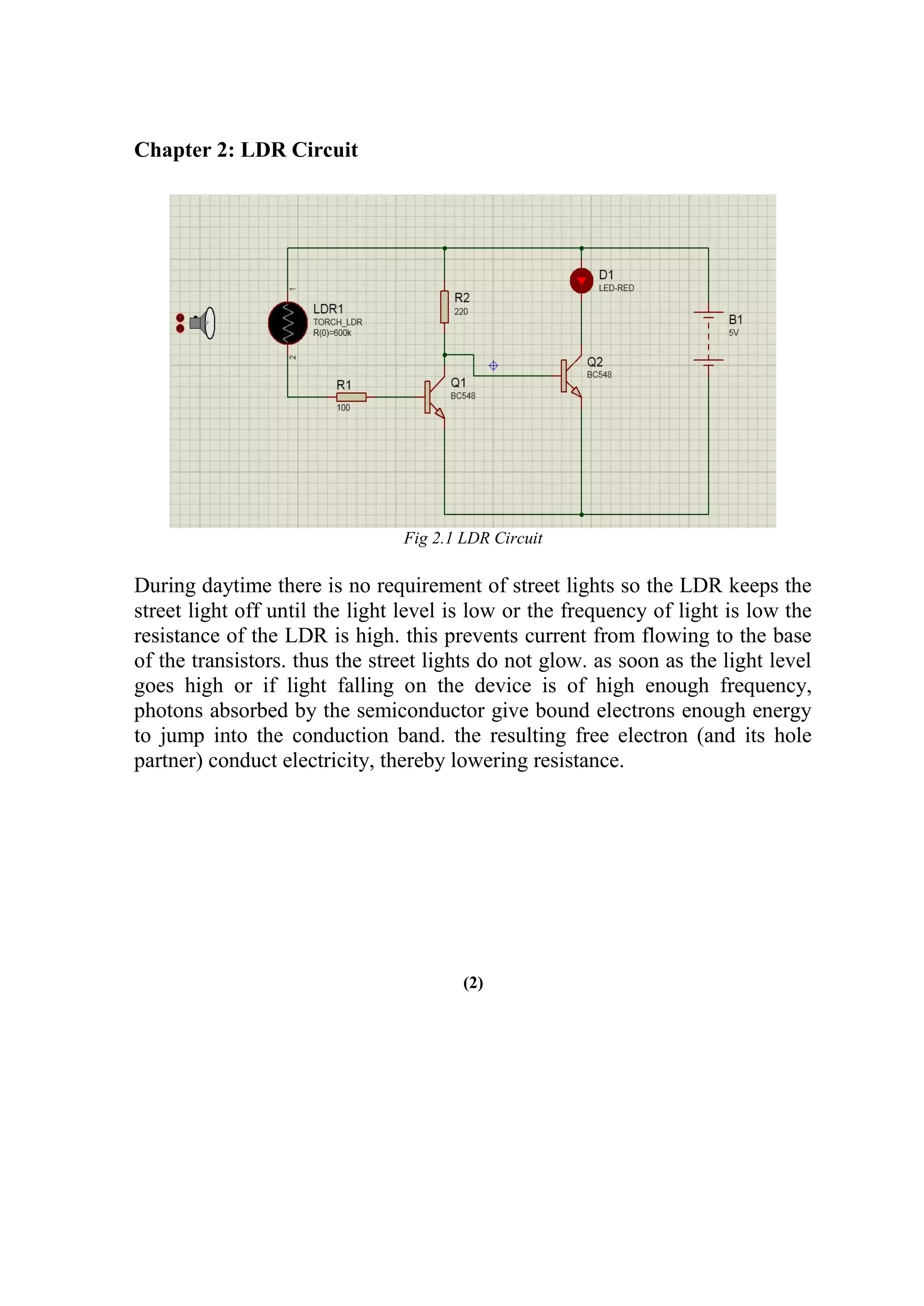 Chapter 2: LDR Circuit
Fig 2.1 LDR Circuit
During daytime there is no requirement of street lights so the LDR keeps the
street light off until the light level is low or the frequency of light is low the
resistance of the LDR is high. this prevents current from flowing to the base
of the transistors. thus the street lights do not glow. as soon as the light level
goes high or if light falling on the device is of high enough frequency,
photons absorbed by the semiconductor give bound electrons enough energy
to jump into the conduction band. the resulting free electron (and its hole
partner) conduct electricity, thereby lowering resistance.
(2)
 