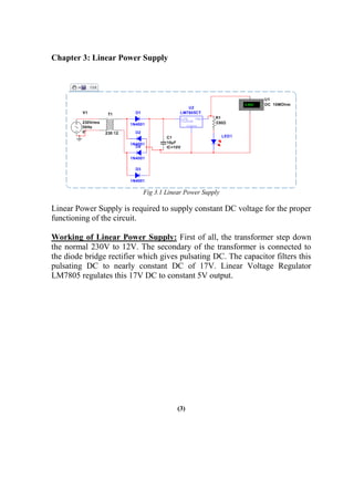 Chapter 3: Linear Power Supply
Fig 3.1 Linear Power Supply
Linear Power Supply is required to supply constant DC voltage for the proper
functioning of the circuit.
Working of Linear Power Supply: First of all, the transformer step down
the normal 230V to 12V. The secondary of the transformer is connected to
the diode bridge rectifier which gives pulsating DC. The capacitor filters this
pulsating DC to nearly constant DC of 17V. Linear Voltage Regulator
LM7805 regulates this 17V DC to constant 5V output.
(3)
 