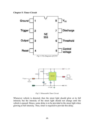 Chapter 5: Timer Circuit
Fig 5.1 Pin Diagram of IC555
Fig 5.1 Monostable Timer Circuit
Whenever vehicle is detected, then the street light should glow at its full
intensity but the intensity of the street light should not change until the
vehicle is passed. Hence, some delay is to be provided to the street light when
glowing at full intensity. Thus, timer is required to provide this delay.
(5)
 