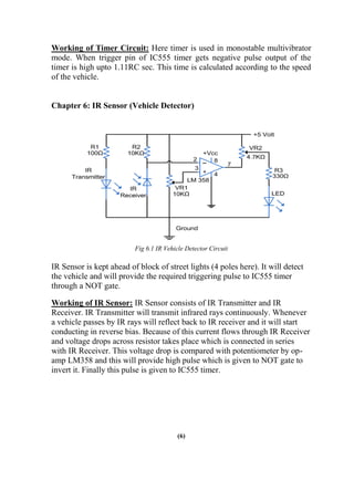 Working of Timer Circuit: Here timer is used in monostable multivibrator
mode. When trigger pin of IC555 timer gets negative pulse output of the
timer is high upto 1.11RC sec. This time is calculated according to the speed
of the vehicle.
Chapter 6: IR Sensor (Vehicle Detector)
Fig 6.1 IR Vehicle Detector Circuit
IR Sensor is kept ahead of block of street lights (4 poles here). It will detect
the vehicle and will provide the required triggering pulse to IC555 timer
through a NOT gate.
Working of IR Sensor: IR Sensor consists of IR Transmitter and IR
Receiver. IR Transmitter will transmit infrared rays continuously. Whenever
a vehicle passes by IR rays will reflect back to IR receiver and it will start
conducting in reverse bias. Because of this current flows through IR Receiver
and voltage drops across resistor takes place which is connected in series
with IR Receiver. This voltage drop is compared with potentiometer by op-
amp LM358 and this will provide high pulse which is given to NOT gate to
invert it. Finally this pulse is given to IC555 timer.
(6)
 