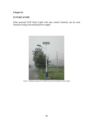 Chapter 8:
FUTURE SCOPE
Solar powered LED Street Light with auto control intensity can be used
instead of using conventional power supply.
Fig 8.1 A future perspective of Solar powered Automatic Street Light
(8)
 