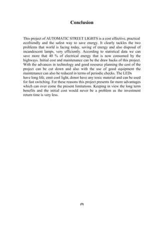 Conclusion
This project of AUTOMATIC STREET LIGHTS is a cost effective, practical
ecofriendly and the safest way to save energy. It clearly tackles the two
problems that world is facing today, saving of energy and also disposal of
incandescent lamps, very efficiently. According to statistical data we can
save more that 40 % of electrical energy that is now consumed by the
highways. Initial cost and maintenance can be the draw backs of this project.
With the advances in technology and good resource planning the cost of the
project can be cut down and also with the use of good equipment the
maintenance can also be reduced in terms of periodic checks. The LEDs
have long life, emit cool light, donor have any toxic material and can be used
for fast switching. For these reasons this project presents far more advantages
which can over come the present limitations. Keeping in view the long term
benefits and the initial cost would never be a problem as the investment
return time is very less.
(9)
 
