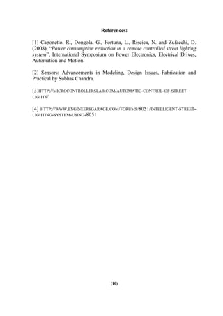 References:
[1] Caponetto, R., Dongola, G., Fortuna, L., Riscica, N. and Zufacchi, D.
(2008), “Power consumption reduction in a remote controlled street lighting
system”, International Symposium on Power Electronics, Electrical Drives,
Automation and Motion.
[2] Sensors: Advancements in Modeling, Design Issues, Fabrication and
Practical by Subhas Chandra.
[3]HTTP://MICROCONTROLLERSLAB.COM/AUTOMATIC-CONTROL-OF-STREET-
LIGHTS/
[4] HTTP://WWW.ENGINEERSGARAGE.COM/FORUMS/8051/INTELLIGENT-STREET-
LIGHTING-SYSTEM-USING-8051
(10)
 