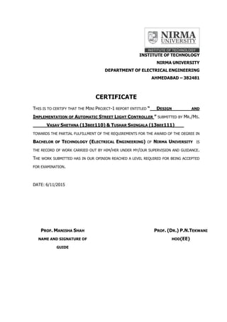 INSTITUTE OF TECHNOLOGY
NIRMA UNIVERSITY
DEPARTMENT OF ELECTRICAL ENGINEERING
AHMEDABAD – 382481
CERTIFICATE
THIS IS TO CERTIFY THAT THE MINI PROJECT-1 REPORT ENTITLED “ DESIGN AND
IMPLEMENTATION OF AUTOMATIC STREET LIGHT CONTROLLER ” SUBMITTED BY MR./MS.
VASAV SHETHNA (13BEE110) & TUSHAR SHINGALA (13BEE111)
TOWARDS THE PARTIAL FULFILLMENT OF THE REQUIREMENTS FOR THE AWARD OF THE DEGREE IN
BACHELOR OF TECHNOLOGY (ELECTRICAL ENGINEERING) OF NIRMA UNIVERSITY IS
THE RECORD OF WORK CARRIED OUT BY HIM/HER UNDER MY/OUR SUPERVISION AND GUIDANCE.
THE WORK SUBMITTED HAS IN OUR OPINION REACHED A LEVEL REQUIRED FOR BEING ACCEPTED
FOR EXAMINATION.
DATE: 6/11/2015
PROF. MANISHA SHAH
NAME AND SIGNATURE OF
GUIDE
PROF. (DR.) P.N.TEKWANI
HOD(EE)
 