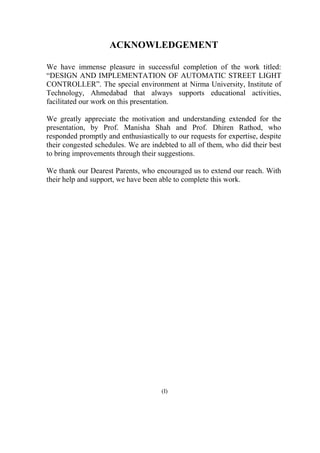 ACKNOWLEDGEMENT
We have immense pleasure in successful completion of the work titled:
“DESIGN AND IMPLEMENTATION OF AUTOMATIC STREET LIGHT
CONTROLLER”. The special environment at Nirma University, Institute of
Technology, Ahmedabad that always supports educational activities,
facilitated our work on this presentation.
We greatly appreciate the motivation and understanding extended for the
presentation, by Prof. Manisha Shah and Prof. Dhiren Rathod, who
responded promptly and enthusiastically to our requests for expertise, despite
their congested schedules. We are indebted to all of them, who did their best
to bring improvements through their suggestions.
We thank our Dearest Parents, who encouraged us to extend our reach. With
their help and support, we have been able to complete this work.
(I)
 