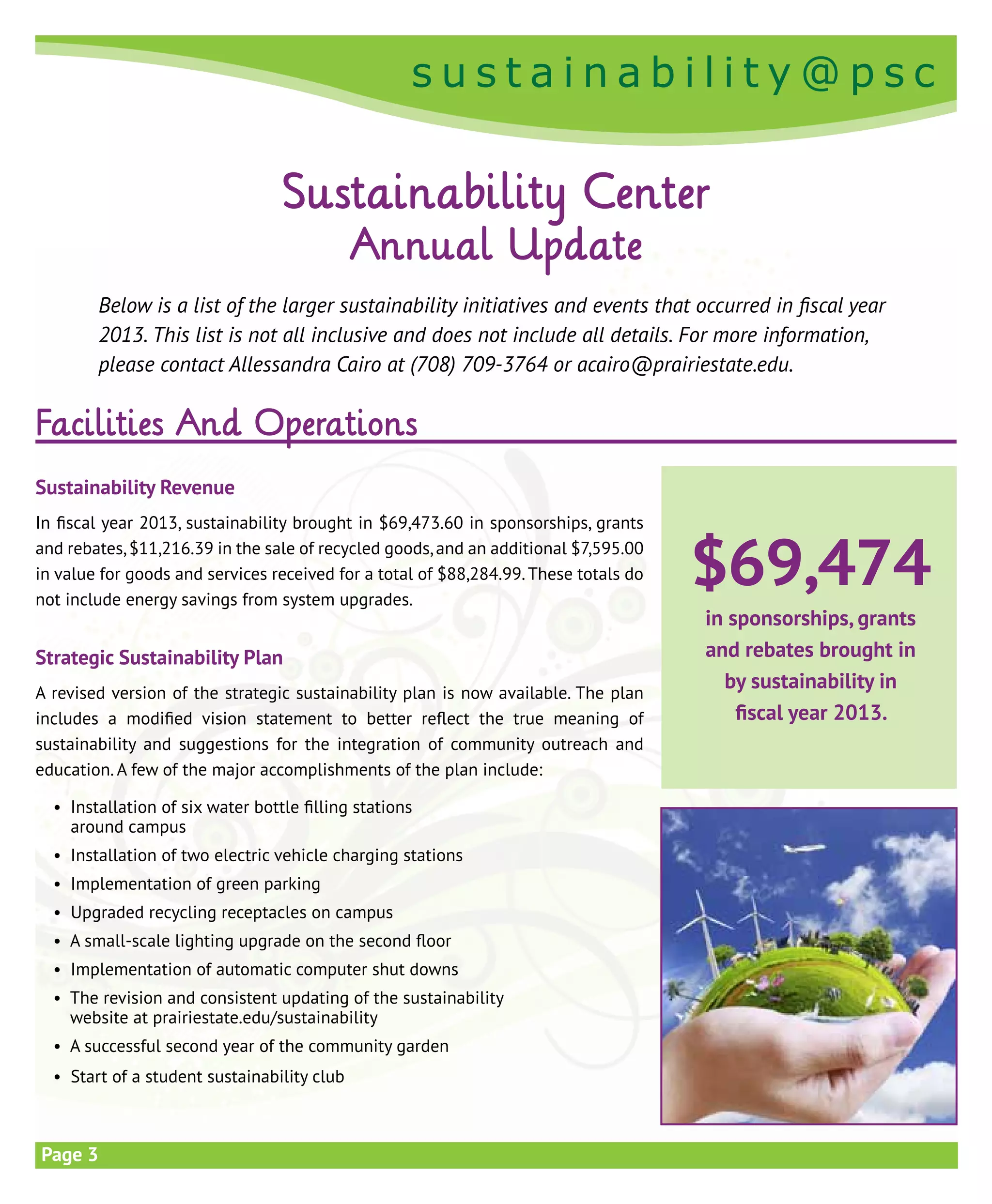 s u s t a i n a b i l i t y @ p s c
s u s t a i n a b i l i t y @ p s c
Page 3
Facilities And Operations
Sustainability Revenue
In fiscal year 2013, sustainability brought in $69,473.60 in sponsorships, grants
and rebates,$11,216.39 in the sale of recycled goods,and an additional $7,595.00
in value for goods and services received for a total of $88,284.99.These totals do
not include energy savings from system upgrades.
Strategic Sustainability Plan
A revised version of the strategic sustainability plan is now available. The plan
includes a modified vision statement to better reflect the true meaning of
sustainability and suggestions for the integration of community outreach and
education. A few of the major accomplishments of the plan include:
	 • Installation of six water bottle filling stations
around campus
	 • Installation of two electric vehicle charging stations
	 • Implementation of green parking
	 • Upgraded recycling receptacles on campus
	 • A small-scale lighting upgrade on the second floor
	 • Implementation of automatic computer shut downs
	 • The revision and consistent updating of the sustainability
website at prairiestate.edu/sustainability
	 • A successful second year of the community garden
	 • Start of a student sustainability club
Sustainability Center
Annual Update
Below is a list of the larger sustainability initiatives and events that occurred in fiscal year
2013. This list is not all inclusive and does not include all details. For more information,
please contact Allessandra Cairo at (708) 709-3764 or acairo@prairiestate.edu.
$69,474
in sponsorships, grants
and rebates brought in
by sustainability in
fiscal year 2013.
 