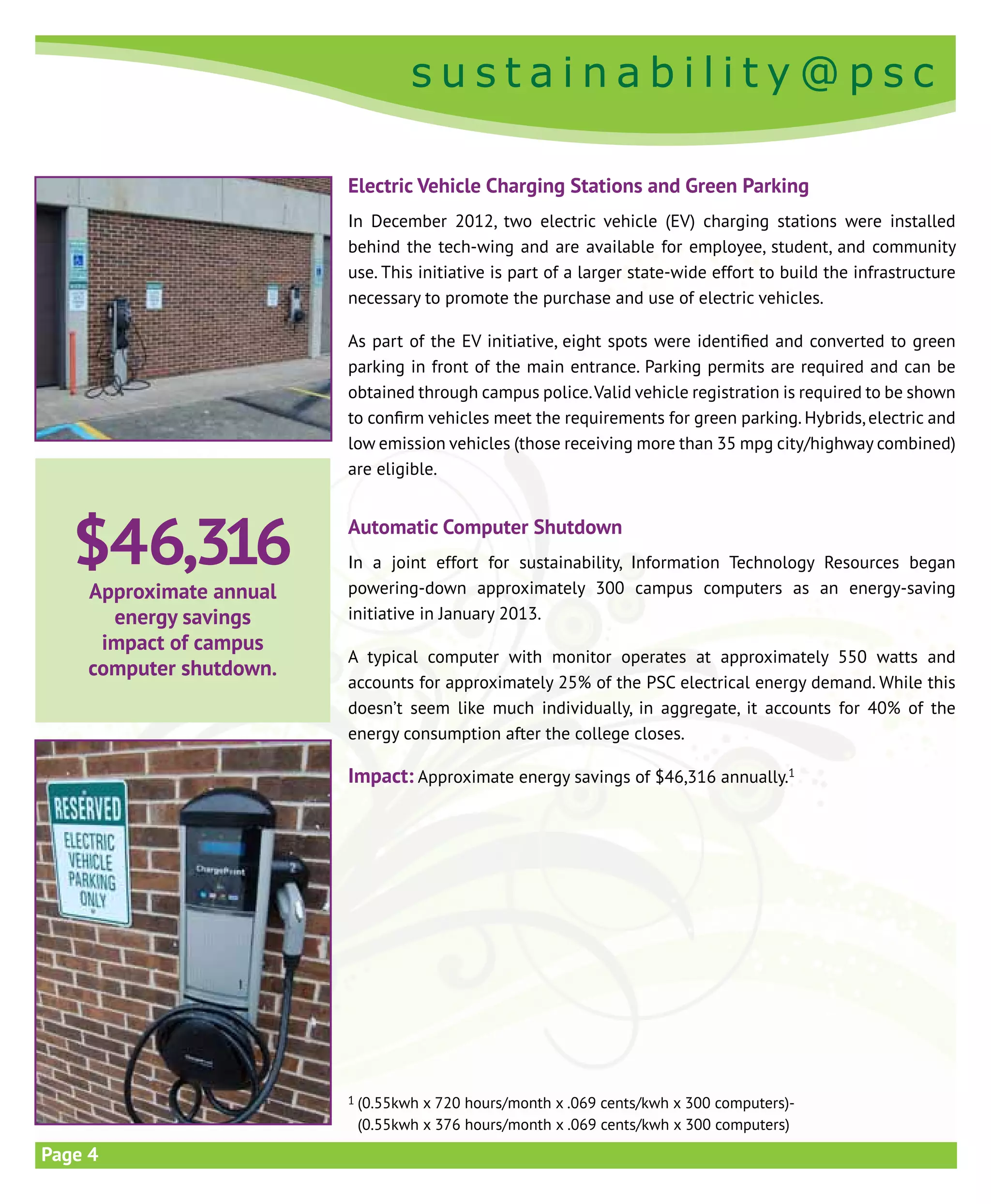 s u s t a i n a b i l i t y @ p s c
s u s t a i n a b i l i t y @ p s c
Page 4
Electric Vehicle Charging Stations and Green Parking
In December 2012, two electric vehicle (EV) charging stations were installed
behind the tech-wing and are available for employee, student, and community
use. This initiative is part of a larger state-wide effort to build the infrastructure
necessary to promote the purchase and use of electric vehicles.
As part of the EV initiative, eight spots were identified and converted to green
parking in front of the main entrance. Parking permits are required and can be
obtained through campus police.Valid vehicle registration is required to be shown
to confirm vehicles meet the requirements for green parking. Hybrids, electric and
low emission vehicles (those receiving more than 35 mpg city/highway combined)
are eligible.
Automatic Computer Shutdown
In a joint effort for sustainability, Information Technology Resources began
powering-down approximately 300 campus computers as an energy-saving
initiative in January 2013.
A typical computer with monitor operates at approximately 550 watts and
accounts for approximately 25% of the PSC electrical energy demand. While this
doesn’t seem like much individually, in aggregate, it accounts for 40% of the
energy consumption after the college closes.
Impact: Approximate energy savings of $46,316 annually.1
1 (0.55kwh x 720 hours/month x .069 cents/kwh x 300 computers)-
(0.55kwh x 376 hours/month x .069 cents/kwh x 300 computers)
$46,316
Approximate annual
energy savings
impact of campus
computer shutdown.
 