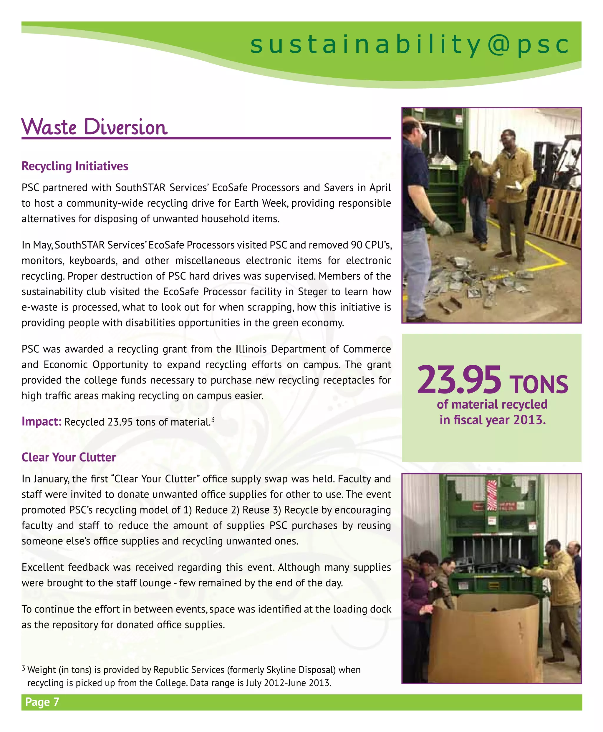 s u s t a i n a b i l i t y @ p s c
s u s t a i n a b i l i t y @ p s c
Page 7
23.95tons
of material recycled
in fiscal year 2013.
3 Weight (in tons) is provided by Republic Services (formerly Skyline Disposal) when
recycling is picked up from the College. Data range is July 2012-June 2013.
Waste Diversion
Recycling Initiatives
PSC partnered with SouthSTAR Services’ EcoSafe Processors and Savers in April
to host a community-wide recycling drive for Earth Week, providing responsible
alternatives for disposing of unwanted household items.
In May,SouthSTAR Services’EcoSafe Processors visited PSC and removed 90 CPU’s,
monitors, keyboards, and other miscellaneous electronic items for electronic
recycling. Proper destruction of PSC hard drives was supervised. Members of the
sustainability club visited the EcoSafe Processor facility in Steger to learn how
e-waste is processed, what to look out for when scrapping, how this initiative is
providing people with disabilities opportunities in the green economy.
PSC was awarded a recycling grant from the Illinois Department of Commerce
and Economic Opportunity to expand recycling efforts on campus. The grant
provided the college funds necessary to purchase new recycling receptacles for
high traffic areas making recycling on campus easier.
Impact: Recycled 23.95 tons of material.3
Clear Your Clutter
In January, the first “Clear Your Clutter” office supply swap was held. Faculty and
staff were invited to donate unwanted office supplies for other to use. The event
promoted PSC’s recycling model of 1) Reduce 2) Reuse 3) Recycle by encouraging
faculty and staff to reduce the amount of supplies PSC purchases by reusing
someone else’s office supplies and recycling unwanted ones.
Excellent feedback was received regarding this event. Although many supplies
were brought to the staff lounge - few remained by the end of the day.
To continue the effort in between events, space was identified at the loading dock
as the repository for donated office supplies.
 