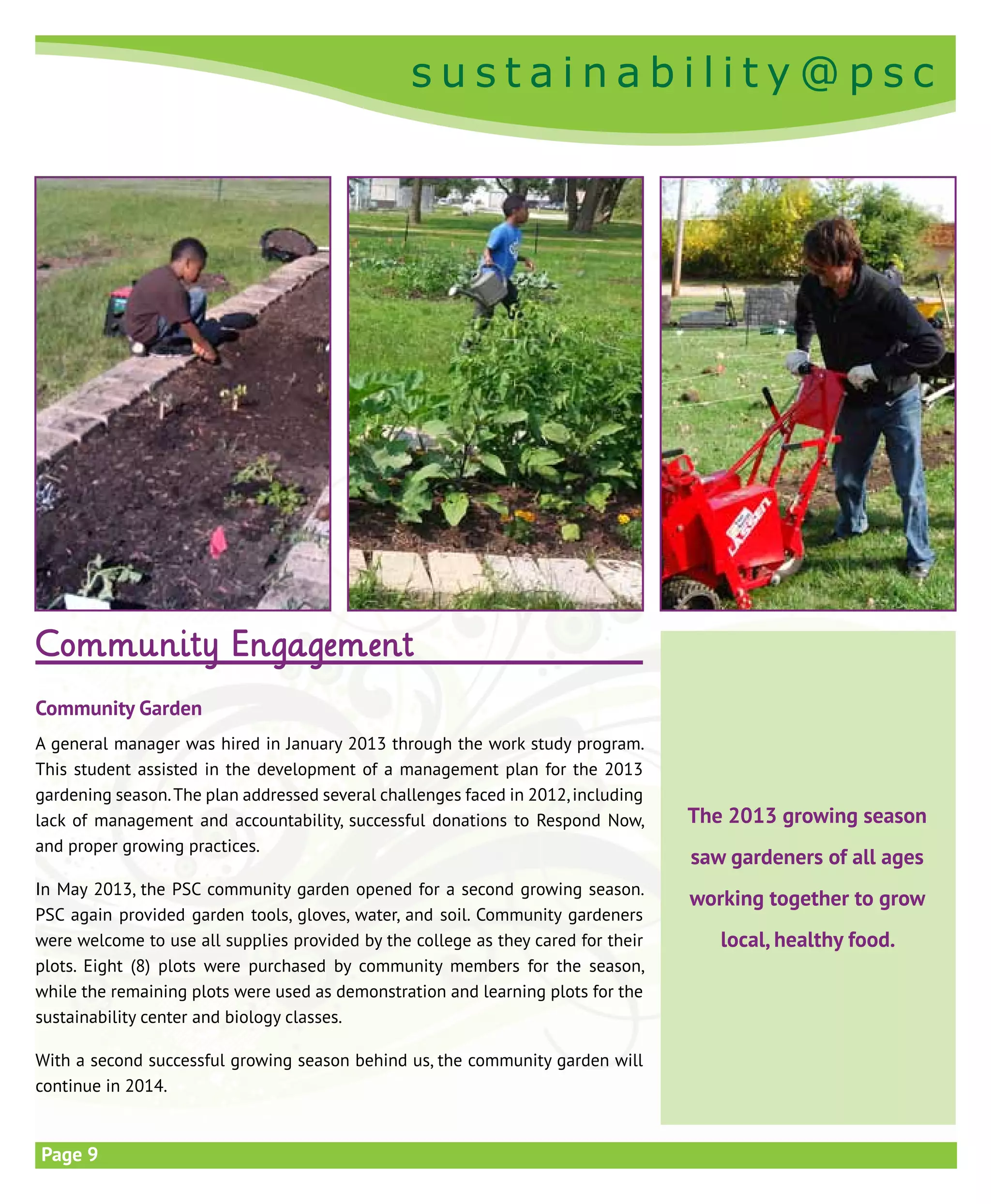 s u s t a i n a b i l i t y @ p s c
s u s t a i n a b i l i t y @ p s c
Page 9
Community Engagement
Community Garden
A general manager was hired in January 2013 through the work study program.
This student assisted in the development of a management plan for the 2013
gardening season.The plan addressed several challenges faced in 2012,including
lack of management and accountability, successful donations to Respond Now,
and proper growing practices.
In May 2013, the PSC community garden opened for a second growing season.
PSC again provided garden tools, gloves, water, and soil. Community gardeners
were welcome to use all supplies provided by the college as they cared for their
plots. Eight (8) plots were purchased by community members for the season,
while the remaining plots were used as demonstration and learning plots for the
sustainability center and biology classes.
With a second successful growing season behind us, the community garden will
continue in 2014.
The 2013 growing season
saw gardeners of all ages
working together to grow
local, healthy food.
 