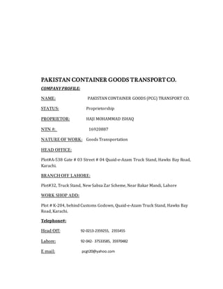 PAKISTAN CONTAINER GOODS TRANSPORT CO.
COMPANY PROFILE:
NAME: PAKISTAN CONTAINER GOODS (PCG) TRANSPORT CO.
STATUS: Proprietorship
PROPRIETOR: HAJI MOHAMMAD ISHAQ
NTN #: 16920887
NATURE OF WORK: Goods Transportation
HEAD OFFICE:
Plot#A-538 Gate # 03 Street # 04 Quaid-e-Azam Truck Stand, Hawks Bay Road,
Karachi.
BRANCH OFF LAHORE:
Plot#32, Truck Stand, New Sabza Zar Scheme, Near Bakar Mandi, Lahore
WORK SHOP ADD:
Plot # K-204, behind Customs Godown, Quaid-e-Azam Truck Stand, Hawks Bay
Road, Karachi.
Telephone#:
Head Off: 92-0213-2359255, 2355455
Lahore: 92-042- 37533585, 35970482
E mail: pcgt20@yahoo.com
 