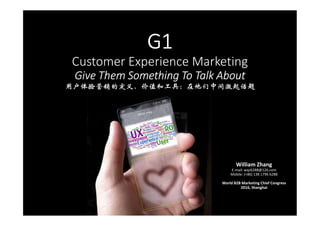 G1
Customer Experience Marketing
Give Them Something To Talk About
用户体验营销的定义、价值和工具：在他们中间激起话题
William Zhang
E-mail: wqz6288@126.com
Mobile: (+86) 138 1796 6288
World B2B Marketing Chief Congress
2016, Shanghai
 