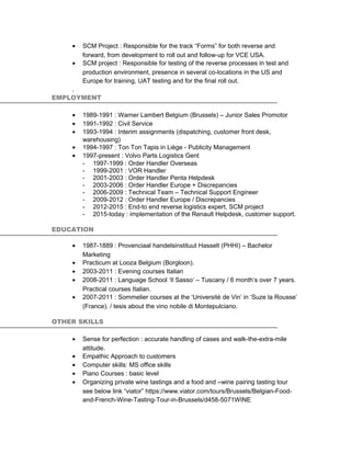 • SCM Project : Responsible for the track “Forms” for both reverse and
forward, from development to roll out and follow-up for VCE USA.
• SCM project : Responsible for testing of the reverse processes in test and
production environment, presence in several co-locations in the US and
Europe for training, UAT testing and for the final roll out.
.
EMPLOYMENT
• 1989-1991 : Warner Lambert Belgium (Brussels) – Junior Sales Promotor
• 1991-1992 : Civil Service
• 1993-1994 : Interim assignments (dispatching, customer front desk,
warehousing)
• 1994-1997 : Ton Ton Tapis in Liège - Publicity Management
• 1997-present : Volvo Parts Logistics Gent
- 1997-1999 : Order Handler Overseas
- 1999-2001 : VOR Handler
- 2001-2003 : Order Handler Penta Helpdesk
- 2003-2006 : Order Handler Europe + Discrepancies
- 2006-2009 : Technical Team – Technical Support Engineer
- 2009-2012 : Order Handler Europe / Discrepancies
- 2012-2015 : End-to end reverse logistics expert, SCM project
- 2015-today : implementation of the Renault Helpdesk, customer support.
EDUCATION
• 1987-1889 : Provenciaal handelsinstituut Hasselt (PHHI) – Bachelor
Marketing
• Practicum at Looza Belgium (Borgloon).
• 2003-2011 : Evening courses Italian
• 2008-2011 : Language School ‘Il Sasso’ – Tuscany / 6 month’s over 7 years.
Practical courses Italian.
• 2007-2011 : Sommelier courses at the ‘Université de Vin’ in ‘Suze la Rousse’
(France). / tesis about the vino nobile di Montepulciano.
OTHER SKILLS
• Sense for perfection : accurate handling of cases and walk-the-extra-mile
attitude.
• Empathic Approach to customers
• Computer skills: MS office skills
• Piano Courses : basic level
• Organizing private wine tastings and a food and –wine pairing tasting tour
see below link “viator” https://www.viator.com/tours/Brussels/Belgian-Food-
and-French-Wine-Tasting-Tour-in-Brussels/d458-5071WINE
 