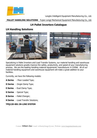 Longhe Intelligent Equipment Manufacturing Co., Ltd.
PALLET HANDLING SOLUTIONS Fujian Longji Mechanical Equipment Manufacturing Co., Ltd.
Contact: William Zoa E-mail: william@longji-fj.com | Website: www.longjiattachments.com
LH Pallet Inverters Catalogue
LH Handling Solutions
Specializing in Pallet Inverters and Load Transfer Systems, our material handling and warehouse
equipment solutions greatly improve the safety, productivity, and speed of your manufacturing
process. We are the leading handling material equipments’ manufacturer in CHINA. All of our
material handling equipment and warehouse equipment will make a great addition to your
facilities.
Currently, we have the following models:
A Series - Floor Loaded Type;
D Series - Single Clamp Type;
E Series - Dual Clamp Type;
G Series - Special Type;
B Series - Pallet Changer;
H Series - Load Transfer Solutions;
TPQ12D-001 IN-LINE SYSTEM
 