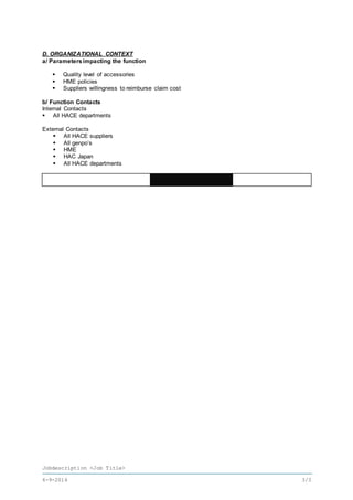 Jobdescription <Job Title>
6-9-2016 3/3
D. ORGANIZATIONAL CONTEXT
a/ Parameters impacting the function
 Quality level of accessories
 HME policies
 Suppliers willingness to reimburse claim cost
b/ Function Contacts
Internal Contacts
 All HACE departments
External Contacts
 All HACE suppliers
 All genpo’s
 HME
 HAC Japan
 All HACE departments
 