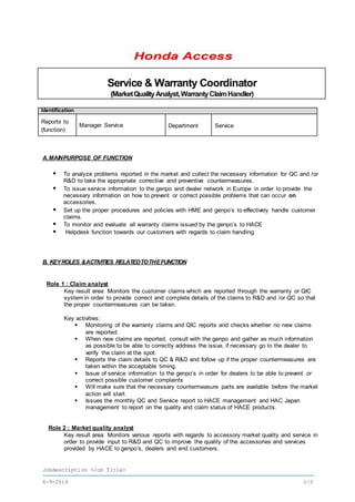 Jobdescription <Job Title>
6-9-2016 1/3
Service & Warranty Coordinator
(MarketQualityAnalyst,WarrantyClaimHandler)
Identification
Reports to
(function)
Manager Service Department Service
A.MAINPURPOSE OF FUNCTION
 To analyze problems reported in the market and collect the necessary information for QC and /or
R&D to take the appropriate corrective and preventive countermeasures.
 To issue service information to the genpo and dealer network in Europe in order to provide the
necessary information on how to prevent or correct possible problems that can occur on
accessories.
 Set up the proper procedures and policies with HME and genpo’s to effectively handle customer
claims.
 To monitor and evaluate all warranty claims issued by the genpo’s to HACE
 Helpdesk function towards our customers with regards to claim handling.
B. KEYROLES &ACTIVITIES RELATEDTOTHEFUNCTION
Role 1 : Claim analyst
Key result area: Monitors the customer claims which are reported through the warranty or QIC
system in order to provide correct and complete details of the claims to R&D and /or QC so that
the proper countermeasures can be taken.
Key activities:
 Monitoring of the warranty claims and QIC reports and checks whether no new claims
are reported.
 When new claims are reported, consult with the genpo and gather as much information
as possible to be able to correctly address the issue, if necessary go to the dealer to
verify the claim at the spot.
 Reports the claim details to QC & R&D and follow up if the proper countermeasures are
taken within the acceptable timing.
 Issue of service information to the genpo’s in order for dealers to be able to prevent or
correct possible customer complaints
 Will make sure that the necessary countermeasure parts are available before the market
action will start.
 Issues the monthly QC and Service report to HACE management and HAC Japan
management to report on the quality and claim status of HACE products.
Role 2 : Market quality analyst
Key result area: Monitors various reports with regards to accessory market quality and service in
order to provide input to R&D and QC to improve the quality of the accessories and services
provided by HACE to genpo’s, dealers and end customers.
 
