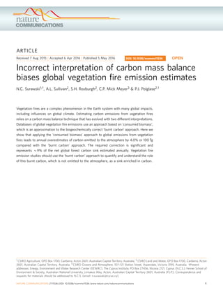 ARTICLE
Received 7 Aug 2015 | Accepted 6 Apr 2016 | Published 5 May 2016
Incorrect interpretation of carbon mass balance
biases global vegetation ﬁre emission estimates
N.C. Surawski1,w, A.L. Sullivan2, S.H. Roxburgh2, C.P. Mick Meyer3 & P.J. Polglase2,w
Vegetation ﬁres are a complex phenomenon in the Earth system with many global impacts,
including inﬂuences on global climate. Estimating carbon emissions from vegetation ﬁres
relies on a carbon mass balance technique that has evolved with two different interpretations.
Databases of global vegetation ﬁre emissions use an approach based on ‘consumed biomass’,
which is an approximation to the biogeochemically correct ‘burnt carbon’ approach. Here we
show that applying the ‘consumed biomass’ approach to global emissions from vegetation
ﬁres leads to annual overestimates of carbon emitted to the atmosphere by 4.0% or 100 Tg
compared with the ‘burnt carbon’ approach. The required correction is signiﬁcant and
represents B9% of the net global forest carbon sink estimated annually. Vegetation ﬁre
emission studies should use the ‘burnt carbon’ approach to quantify and understand the role
of this burnt carbon, which is not emitted to the atmosphere, as a sink enriched in carbon.
DOI: 10.1038/ncomms11536 OPEN
1 CSIRO Agriculture, GPO Box 1700, Canberra, Acton 2601, Australian Capital Territory, Australia. 2 CSIRO Land and Water, GPO Box 1700, Canberra, Acton
2601, Australian Capital Territory, Australia. 3 CSIRO Oceans and Atmosphere, 107–121 Station Street, Aspendale, Victoria 3195, Australia. wPresent
addresses: Energy, Environment and Water Research Center (EEWRC), The Cyprus Institute, PO Box 27456, Nicosia 2121, Cyprus (N.C.S.); Fenner School of
Environment & Society, Australian National University, Linnaeus Way, Acton, Australian Capital Territory 2601, Australia (P.J.P.). Correspondence and
requests for materials should be addressed to N.C.S. (email: n.surawski@cyi.ac.cy).
NATURE COMMUNICATIONS | 7:11536 | DOI: 10.1038/ncomms11536 | www.nature.com/naturecommunications 1
 