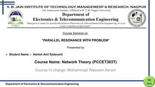 Course Seminar on
“PARALLEL RESONANCE WITH PROBLEM”
Presented by
 Student Name :- Ashish Anil Sadavarti
Course Name: Network Theory (PCCET303T)
Course In-charge: Mohammad Waseem Akram
SB
Jain
Department of Electronics & Telecommunication Engineering
 