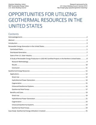 OPPORTUNITIES FOR UTILIZING
GEOTHERMAL RESOURCES IN THE
UNITED STATES
Contents
Acknowledgements....................................................................................................................................................2
Abstract ......................................................................................................................................................................3
Introduction................................................................................................................................................................3
Renewable Energy Generation in the United States..................................................................................................4
Centralized Plants...................................................................................................................................................5
Distributed Generation...........................................................................................................................................7
State of the U.S. Solar Industry ..............................................................................................................................7
A Study of Renewable Energy Production in LEED-NC Certified Projects in the Northern United States .............8
Research Methodology.......................................................................................................................................9
Results ............................................................................................................................................................. 10
Conclusion ....................................................................................................................................................... 11
Geothermal Energy Resources ................................................................................................................................ 11
Applications......................................................................................................................................................... 12
Direct Use ........................................................................................................................................................ 12
Hydrothermal Power Generation.................................................................................................................... 14
Cogeneration................................................................................................................................................... 15
Enhanced Geothermal Systems....................................................................................................................... 16
Geothermal Heat Pumps................................................................................................................................. 17
Benefits and Costs............................................................................................................................................... 19
Direct Use ........................................................................................................................................................ 19
Hydrothermal Power Generation.................................................................................................................... 21
Cogeneration................................................................................................................................................... 23
Enhanced Geothermal Systems....................................................................................................................... 23
Geothermal Heat Pumps................................................................................................................................. 24
Case Study: Geothermal Energy Utilization in Iceland............................................................................................ 25
Gretchen Heberling, Author
MAP Sustainable Energy Fellow
U.S. Green Building Council
Research sponsored by the
U.S. Green Building Council, Summer 2014
http://insight.gbig.org/author/gretchen-heberling/
 