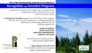 One of the fastest growing segments in our industry is
Recognition and Incentive Programs
Roger Thomas (817-329-3553)
Vice President of Business Development
Roger.Thomas@spihq.com
Progressive firms have always sought ways to recognize their
employeees on their achievements or incent
customers for their loyalty.
Let Partners for Incentives support your sales efforts in this category!
We have over 70 years of experience in assisting Promotional
Distributors in developing, administering and
fulfilling programs for:
YEARS OF SERVICE
SAFETY INCENTIVE
EMPLOYEE PERFORMANCE
LOYALTY AND SALES
We look forward to talking with you
about program opportunities!
 