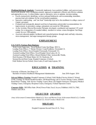 Problem-Solving & Analysis: Consistently implements keen analytical abilities and a proven team-
based work dynamic with a facilitation-oriented approach to implement efficient and effective solutions
and approaches to care. A critical thinker open to alternative views to optimize decision-making.
 Excels at proactively identifying services and goal bottlenecks and recommending immediate,
practical and safe-solutions for the overall patient population.
 Innovative multi-tasking and “out front” leadership style led to the enrollment in college courses of
4 junior personnel.
 Evaluated and strategically planned each facet of operations and provided recommendations for
improvements in procedures,outings and patient care needs for 1500 patients.
 As the Activities Director/Recreation Therapist, developed, coordinated and organized 125 social
outings for re-integration of wounded military members to various venues throughout San Diego
county for over 1500 patients.
 Assessed,educated, guided, facilitated and counseled patients through mind and body relaxation,
stress management, and anger management therapy groups.
EMPLOYMENT
U.S. NAVY, Various Duty Stations:
Work Center Supervisor, Naval Medical Center San Diego, SD CA,
Leading Petty Officer,1st
Marine Division Camp Pendleton, Oceanside CA
Leading Petty Officer,Naval Hospital Portsmouth, Portsmouth VA
Assistant Leading Petty Officer, NavalHospital Great Lakes,GL IL
Assistant Leading Petty Officer, Branch Medical Clinic Jacksonville Florida,
Deck Seaman, USS Mount Baker AE-34, Charleston, SC
Seaman Recruit Boot Camp, Hospital Corpsman A School,
Field Medical Service School, Great Lakes,Il and Camp Lejeune, NC
EDUCATION & TRAINING
University of Phoenix, San Diego, CA
Bachelor of Science Healthcare Management/Administration June 2010-August 2014
Selected Military Training: HospitalCorpsman A School, Field Medical Service School C School,
COSC Training for Mental Health Providers, Off-Road Driving I & II, Evasive Driving Course, HMMV
Road Driver Training, Joint Service Training Course,Basic Life Support Instructor, Emergency Medical
Training Course, Emergency Response Course,Emergency Vehicle Operators Course
Computer Skills: MS Office Suite (Word, Power Point, Excel, Access,Publisher) AHLTA,TMC,
Outlook and CHCS
SELECTED AWARDS
Army Achievement Commendation Medal (x2), Navy and Marine Corps Achievement Medal (x2), Combat
Action Medal (1), Good Conduct Medal (x6)
MILITARY
Hospital Corpsman Second Class (E-5), Navy
 