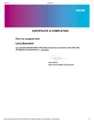 7/31/2015 Certificate
http://media.na.aecomnet.com/SHE_Webroot/Traffic_Safety­Awareness_Training/chapter_9_certificate.html 1/1
CERTIFICATE of COMPLETION
This is to recognize that
has completed AECOM SH&E Traffic Safety Awareness in accordance with S3NA‐306‐
PR Highway and Road Work on
Peter Sullivan
North America SH&E Training Director
Larry Boorstein
7/31/2015
 