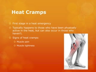 Heat Cramps
 First stage in a heat emergency
 Typically happens to those who have been physically
active in the heat, but can also occur in those who
haven't.
 Signs of heat cramps:
 Muscle pain
 Muscle tightness
 