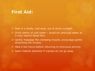 First Aid:
 Rest in a shady, cool area, out of direct sunlight
 Drink plenty of cool water – avoid ice cold/cold water as
it may restrict blood flow
 Gently massage the cramping muscle, encourage gently
stretching the muscle.
 Wait a few hours before returning to strenuous activity
 Seek medical attention if cramps do not go away
 