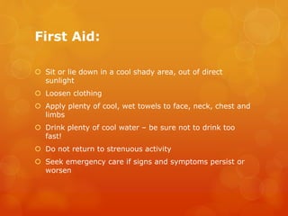 First Aid:
 Sit or lie down in a cool shady area, out of direct
sunlight
 Loosen clothing
 Apply plenty of cool, wet towels to face, neck, chest and
limbs
 Drink plenty of cool water – be sure not to drink too
fast!
 Do not return to strenuous activity
 Seek emergency care if signs and symptoms persist or
worsen
 