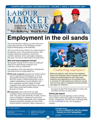 Jobs in the petroleum industry are some of the most
sought after positions in Fort McMurray and the
Regional Municipality of Wood Buffalo.
This issue of the Labour Market News looks at jobs in
the upstream sector of the petroleum industry. This
includes exploration, production, and various
scientific, technical, service and supply companies.
(See page 5 for info on other kinds of oil sands jobs.)
Who are local employers hiring?
Most people working in the oil sands are employed
either by oil sands mining companies or by
contractors, often in construction.
Your education, skills and experience will determine
what kind of job you might qualify for.
Oil sands companies typically hire skilled workers
such as engineers and technologists, as well as
management and business/administration staff.
They also employ certified tradespeople, such as
welders and pipefitters, process operators and
heavy equipment operators. Major oil sands
companies in the region include Suncor, Syncrude,
Shell Albian Sands and Canadian Natural
Resources Limited.
Contractors often work for the oil sands
companies doing construction and maintenance
work. They also work outside the oil sands, in areas
such as residential or commercial construction.
Labourers, building tradespeople, heavy equipment
operators and project managers are some of the
workers hired by contractors. Major contractors in
the region include Flint Energy, Kiewit, Ledcor and
Canonbie, but there are many others.
Online job search
Most employers list job openings on their websites.
Look on their website home pages for headers such as
Careers, Employment, Join Our Team or Working With
Us. See woodbuffalo.net for a list of employer
websites.
ALBERTA EMPLOYMENT AND IMMIGRATION • VOLUME 4, ISSUE 2, NOVEMBER 2009
1
IN THIS ISSUE
......Employment in the oil sands 1-5
....................................Online help 2
.................Oil sands backgrounder 3
.................Upstream industry jobs 4
.....................FAQs for job seekers 5
.....................................Resources 6 This publication has been prepared by Alberta Employment and
Immigration.
UPCOMING ISSUES...
• IN-SITU CAREERS IN THE OIL SANDS
• TRADES IN FORT MCMURRAY
Employment in the oil sands
SyncrudeCanadaLtd.
Contacting employers
Before you apply for a job, ﬁnd out how employers
prefer to be contacted. Some companies donʼt accept
employment-related telephone calls. Most major
employers want applications to be submitted online,
or via email. For help building your electronic resumé,
visit one of the regionʼs employment service providers
(see page 6 for locations).
Fort McMurray • Wood Buffalo
NEWS
LABOUR
MARKET
 