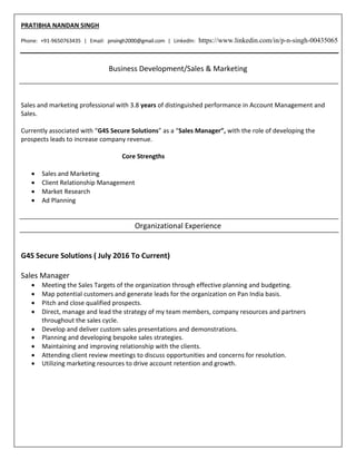 PRATIBHA NANDAN SINGH
Phone: +91-9650763435 | Email: pnsingh2000@gmail.com | LinkedIn: https://www.linkedin.com/in/p-n-singh-00435065
Business Development/Sales & Marketing
Sales and marketing professional with 3.8 years of distinguished performance in Account Management and
Sales.
Currently associated with “G4S Secure Solutions” as a “Sales Manager”, with the role of developing the
prospects leads to increase company revenue.
Core Strengths
 Sales and Marketing
 Client Relationship Management
 Market Research
 Ad Planning
Organizational Experience
G4S Secure Solutions ( July 2016 To Current)
Sales Manager
 Meeting the Sales Targets of the organization through effective planning and budgeting.
 Map potential customers and generate leads for the organization on Pan India basis.
 Pitch and close qualified prospects.
 Direct, manage and lead the strategy of my team members, company resources and partners
throughout the sales cycle.
 Develop and deliver custom sales presentations and demonstrations.
 Planning and developing bespoke sales strategies.
 Maintaining and improving relationship with the clients.
 Attending client review meetings to discuss opportunities and concerns for resolution.
 Utilizing marketing resources to drive account retention and growth.
 