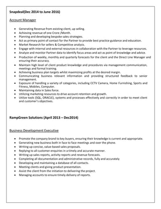 Snapdeal(Dec 2014 to June 2016)
Account Manager
 Generating Revenue from existing client, up selling.
 Achieving revenue of one Crore /Month.
 Planning and developing bespoke sales strategies.
 Act as primary point of contact for the Partner to provide best practice guidance and education.
 Market Research for sellers & Competitive analysis.
 Engage with internal and external resources in collaboration with the Partner to leverage resources.
 Analyze and monitor Partner data to identify focus areas and act as point of knowledge and advice.
 Production of weekly, monthly and quarterly forecasts for the client and the Direct Line Manager and
ensuring their accuracy.
 Maintain high level of client product knowledge and procedures via management communication,
meetings and formal training.
 Achieving business plan targets whilst maximizing profits at the desired margin.
 Communicating business relevant information and providing structured feedback to senior
management.
 Exposure of handling a variety of categories, including CCTV Camera, Home Furnishing, Sports and
Fitness, Mobiles, Computer.
 Maintaining data in Sales force.
 Utilizing marketing resources to drive account retention and growth.
 Utilize tools (SQL, ORACLE), systems and processes effectively and correctly in order to meet client
and customer’s objectives.
RampGreen Solutions (April 2013 – Dec2014)
Business Development Executive
 Promote the company brand to key buyers, ensuring their knowledge is current and appropriate.
 Generating new business both in face to face meetings and over the phone.
 Writing up concise, value-based sales proposals.
 Replying to all customer enquiries in a timely and accurate manner.
 Writing up sales reports, activity reports and revenue forecasts.
 Completing all documentation and administrative records, fully and accurately
 Developing and maintaining a database of all contacts.
 Meeting clients and giving product presentation.
 Assist the client from the initiation to delivering the project.
 Managing accounts to ensure timely delivery of reports.
 