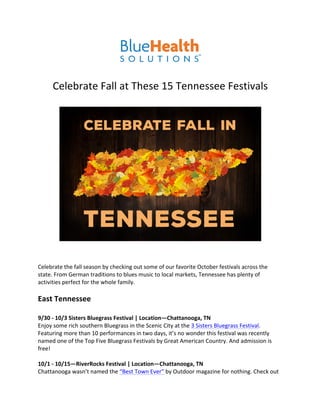  
	
  
	
  
Celebrate	
  Fall	
  at	
  These	
  15	
  Tennessee	
  Festivals	
  
	
  
	
  
	
  
	
  
Celebrate	
  the	
  fall	
  season	
  by	
  checking	
  out	
  some	
  of	
  our	
  favorite	
  October	
  festivals	
  across	
  the	
  
state.	
  From	
  German	
  traditions	
  to	
  blues	
  music	
  to	
  local	
  markets,	
  Tennessee	
  has	
  plenty	
  of	
  
activities	
  perfect	
  for	
  the	
  whole	
  family.	
  
	
  
East	
  Tennessee	
  
	
  
9/30	
  -­‐	
  10/3	
  Sisters	
  Bluegrass	
  Festival	
  |	
  Location—Chattanooga,	
  TN	
  
Enjoy	
  some	
  rich	
  southern	
  Bluegrass	
  in	
  the	
  Scenic	
  City	
  at	
  the	
  3	
  Sisters	
  Bluegrass	
  Festival.	
  
Featuring	
  more	
  than	
  10	
  performances	
  in	
  two	
  days,	
  it’s	
  no	
  wonder	
  this	
  festival	
  was	
  recently	
  
named	
  one	
  of	
  the	
  Top	
  Five	
  Bluegrass	
  Festivals	
  by	
  Great	
  American	
  Country.	
  And	
  admission	
  is	
  
free!	
  
	
  
10/1	
  -­‐	
  10/15—RiverRocks	
  Festival	
  |	
  Location—Chattanooga,	
  TN	
  
Chattanooga	
  wasn’t	
  named	
  the	
  “Best	
  Town	
  Ever”	
  by	
  Outdoor	
  magazine	
  for	
  nothing.	
  Check	
  out	
  
 