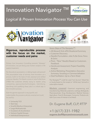 Innovation Navigator TM
Logical & Proven Innovation Process You Can Use
Rigorous, reproducible process
with the focus on the market,
customer needs and pains
Primary Care Innovation Consulting prevents "diseases"
of innovation, not just doing post mortem analysis or life
support treatment.
No theoretical assumptions or talking heads advisement!
This personalized suite of services treat Innovation as a
process, build on the basis of real, assessed and verified
customer Need(s). The Needs consist of Jobs-To-Be-Done
(JTBD) that customers already trying to resolve using
competing approaches/technologies. Identifying,
describing and qualifying these jobs is a critical step in
the innovation process.
Even though the approach is very specific and
customizable, the process is almost universal and could
be used by:
‣ University TLO
‣ Start-Ups
‣ Small & Medium Enterprises
‣ Large Multinationals
‣ Incubators & Accelerators
‣ Venture Capital Groups
‣ Individual Entrepreneurs
Seven Steps of The NavigatorTM
:
‣ All Aboard! Kick off & Situational Summary
‣ Customer Discovery
‣ Need(s) Formulation. Jobs To Be Done. Pains
& Gains
‣ Pivot – “New” Need(s) Based on Customers
Feedback
‣ QuickLook Assessment. Project Feasibility
Analysis
‣ Active Marketing. Presentation, Executive
Summary. Scouting or Commercialization
‣ Deal Facilitation. Up to a Term Sheet
The NavigatorTM could be used "turn by turn" (fixed fee
or hourly based on the scope) or "all the way" (annual or
subscription based).
Markets covered: Chemical engineering and
manufacturing; Materials, polymers, coatings; Biologicals,
Pharmaceuticals, Drug Development; Medical Devices;
Agriculture; Food & Beverages; Consumer Products etc.
(ask if your area of interest is not listed)
Dr. Eugene Buff, CLP, RTTP
+1 (617) 331-1982
eugene.buff@prcareinnoconsult.com
 