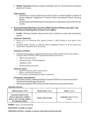  Quality Assurance-Analyzed product knowledge tests for maintaining and enhancing
quotient of Trainees
Achievements:
o Selected for an onsite opportunity at client location in United Kingdom to attend &
conduct Migration Programme of Financial Critical and Industrial Branch Servicing
Process
o Independentlycontributedtowardssuccessfulprocessmigrationduring1monthfrom UK
to India
 Honkong ShanghaiBankingCorporation.,(HSBCLtd)Worli, Mumbai .(Jan2002 -Sept
2003),Industry:Banking,Role: CustomerServiceOfficer
o Profile- Efficiently handled inbound client calls in relation to credit cards and banking
queries.
TRAININGS CONDUCTED:
 Moved across the processing hub/ regional locations in ICICI Lombard to train teams on the
process.
 Conducted regular trainings at Prudential Process Management Services for all new joiners and
ensured their competency level assessments
TRAININGS ATTENDED
 2 full day training programs organized and sponsored by ICICI Lombard as part of the Deeksha
Learning Center’s Workshop (HR Training & Development exercise) on:
o ‘Effective Communication’.
o ‘Entrepreneurship & Time Management’
o ‘Negotiation Skills’.
o Building and Nurturing talent
STRENGTH AREAS :
o Proficient written & verbal communication.
o Effective and diversely interactive.
o Keen to take up challenging and creative assignments.
EXTRAMURAL ENGAGEMENTS:
o Won WomenSingles’andMixeddoublesinCorporate Table TennisTournamentsheldat
Prudential ProcessManagementServices
o ActivelyparticipatedinCSRactivitytoprovide medicalcheck-uptoschool children
PERSONAL DETAILS :
DOB-20 January 1978 Marital Status: Single Gender: Female
Permanent Address-205,
Flyover Apartments, Andheri
Flyover, Near Teli Gali, Andheri
East Mumbai 400069
Cell No- 9833774189
Languages: English, Hindi,
Gujarati
HOBBIES : Sports, Travelling, Reading.
REFERENCES : Available on request
ADDITIONAL DETAILS : Available to relocate within India and Internationally
 