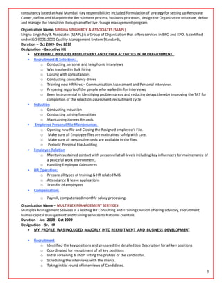consultancy based at Navi Mumbai. Key responsibilities included formulation of strategy for setting up Renovate
Career, define and blueprint the Recruitment process, business processes, design the Organization structure, define
and manage the transition through an effective change management program.
Organization Name- SINGHA SINGH ROY & ASSOCIATES (SSAPL)
Singha Singh Roy & Associates (SSAPL) is a Group of Organization that offers services in BPO and KPO. Is certified
under ISO 9001:2000 Quality Management System Standards,
Duration – Oct 2009- Dec 2010
Designation – Executive HR
• MY PROFILE INCLUDES RECRUITMENT AND OTHER ACTIVITIES IN HR DEPARTEMENT.
• Recruitment & Selection:
o Conducting personal and telephonic interviews
o Was Involved in Bulk hiring
o Liaising with consultancies
o Conducting consultancy drives
o Training new HR hires – Communication Assessment and Personal Interviews
o Preparing reports of the people who walked in for interviews
o Been instrumental in identifying problem areas and reducing delays thereby improving the TAT for
completion of the selection-assessment-recruitment cycle
• Induction
o Conducting Induction
o Conducting Joining formalities
o Maintaining Joinees Records.
• Employee Personal File Maintenance:
o Opening new file and Closing the Resigned employee’s File.
o Make sure all Employee files are maintained safely with care.
o Make sure all personal records are available in the files.
o Periodic Personal File Auditing.
• Employee Relation
o Maintain sustained contact with personnel at all levels including key influencers for maintenance of
a peaceful work environment.
o Handling Employee Grievances
• HR Operation:
o Prepare all types of training & HR related MIS
o Attendance & leave applications
o Transfer of employees
• Compensation:
o Payroll, computerized monthly salary processing.
Organization Name – MULTIPLEX MANAGEMENT SERVICES
Multiplex Management Services is a leading HR Consulting and Training Division offering advisory, recruitment,
human capital management and training services to National clientele.
Duration – Jan -2008– Oct 2009
Designation – Sr. HR
• MY PROFILE WAS INCLUDED MAJORLY INTO RECRUITMENT AND BUSINESS DEVELOPMENT
• Recruitment
o Identified the key positions and prepared the detailed Job Description for all key positions
o Coordinated for recruitment of all key positions
o Initial screening & short listing the profiles of the candidates.
o Scheduling the interviews with the clients.
o Taking initial round of interviews of Candidates.
3
 