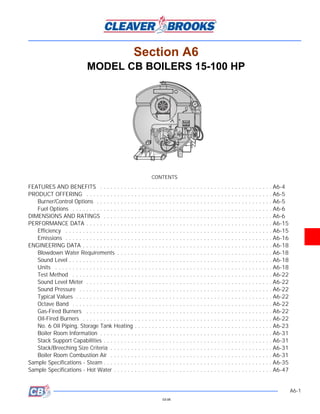 Section A6
                               MODEL CB BOILERS 15-100 HP




                                                                  CONTENTS
FEATURES AND BENEFITS . . . . . . . . . . . . . . . . . . . . . . . . . . . . . . . . . . . . . . . . . . . . . . . . . . A6-4
PRODUCT OFFERING . . . . . . . . . . . . . . . . . . . . . . . . . . . . . . . . . . . . . . . . . . . . . . . . . . . . . . A6-5
   Burner/Control Options . . . . . . . . . . . . . . . . . . . . . . . . . . . . . . . . . . . . . . . . . . . . . . . . . . . A6-5
   Fuel Options . . . . . . . . . . . . . . . . . . . . . . . . . . . . . . . . . . . . . . . . . . . . . . . . . . . . . . . . . . A6-6
DIMENSIONS AND RATINGS . . . . . . . . . . . . . . . . . . . . . . . . . . . . . . . . . . . . . . . . . . . . . . . . . A6-6
PERFORMANCE DATA . . . . . . . . . . . . . . . . . . . . . . . . . . . . . . . . . . . . . . . . . . . . . . . . . . . . . . A6-15
   Efficiency . . . . . . . . . . . . . . . . . . . . . . . . . . . . . . . . . . . . . . . . . . . . . . . . . . . . . . . . . . . . A6-15
   Emissions . . . . . . . . . . . . . . . . . . . . . . . . . . . . . . . . . . . . . . . . . . . . . . . . . . . . . . . . . . . . A6-16
ENGINEERING DATA . . . . . . . . . . . . . . . . . . . . . . . . . . . . . . . . . . . . . . . . . . . . . . . . . . . . . . . A6-18
   Blowdown Water Requirements . . . . . . . . . . . . . . . . . . . . . . . . . . . . . . . . . . . . . . . . . . . . . A6-18
   Sound Level . . . . . . . . . . . . . . . . . . . . . . . . . . . . . . . . . . . . . . . . . . . . . . . . . . . . . . . . . . . A6-18
   Units . . . . . . . . . . . . . . . . . . . . . . . . . . . . . . . . . . . . . . . . . . . . . . . . . . . . . . . . . . . . . . . A6-18
   Test Method . . . . . . . . . . . . . . . . . . . . . . . . . . . . . . . . . . . . . . . . . . . . . . . . . . . . . . . . . . A6-22
   Sound Level Meter . . . . . . . . . . . . . . . . . . . . . . . . . . . . . . . . . . . . . . . . . . . . . . . . . . . . . . A6-22
   Sound Pressure . . . . . . . . . . . . . . . . . . . . . . . . . . . . . . . . . . . . . . . . . . . . . . . . . . . . . . . . A6-22
   Typical Values . . . . . . . . . . . . . . . . . . . . . . . . . . . . . . . . . . . . . . . . . . . . . . . . . . . . . . . . . A6-22
   Octave Band . . . . . . . . . . . . . . . . . . . . . . . . . . . . . . . . . . . . . . . . . . . . . . . . . . . . . . . . . . A6-22
   Gas-Fired Burners . . . . . . . . . . . . . . . . . . . . . . . . . . . . . . . . . . . . . . . . . . . . . . . . . . . . . . A6-22
   Oil-Fired Burners . . . . . . . . . . . . . . . . . . . . . . . . . . . . . . . . . . . . . . . . . . . . . . . . . . . . . . . A6-22
   No. 6 Oil Piping, Storage Tank Heating . . . . . . . . . . . . . . . . . . . . . . . . . . . . . . . . . . . . . . . . A6-23
   Boiler Room Information . . . . . . . . . . . . . . . . . . . . . . . . . . . . . . . . . . . . . . . . . . . . . . . . . . A6-31
   Stack Support Capabilities . . . . . . . . . . . . . . . . . . . . . . . . . . . . . . . . . . . . . . . . . . . . . . . . . A6-31
   Stack/Breeching Size Criteria . . . . . . . . . . . . . . . . . . . . . . . . . . . . . . . . . . . . . . . . . . . . . . . A6-31
   Boiler Room Combustion Air . . . . . . . . . . . . . . . . . . . . . . . . . . . . . . . . . . . . . . . . . . . . . . . A6-31
Sample Specifications - Steam . . . . . . . . . . . . . . . . . . . . . . . . . . . . . . . . . . . . . . . . . . . . . . . . . A6-35
Sample Specifications - Hot Water . . . . . . . . . . . . . . . . . . . . . . . . . . . . . . . . . . . . . . . . . . . . . . A6-47


                                                                                                                                               A6-1
                                                                        03-08
 